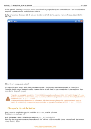 Je fais appel à la fonction pause() qui fait une boucle infinie un peu plus intelligente que tout à l'heure. Cette boucle s'arrêtera
en effet si vous cliquez sur la croixpour fermer la fenêtre !
La fig. suivante vous donne une idée de ce à quoi devrait ressembler la fenêtre que vous avez sous les yeux(ici, une fenêtre
640 x480).
Pfiou ! Nous y sommes enfin arrivés !
Si vous voulez, vous pouvez mettre le flag « redimensionnable » pour autoriser le redimensionnement de votre fenêtre.
Toutefois, dans la plupart des jeuxon préfère avoir une fenêtre de taille fixe (c'est plus simple à gérer !), nous garderons donc
notre fenêtre fixe pour le moment.
Attention au mode plein écran (SDL_FULLSCREEN) et au mode sans bordure (SDL_NOFRAME). Comme il n'y a pas
de barre de titre dans ces deuxmodes, vous ne pourrez pas fermer le programme et vous serez alors obligés d'utiliser la
commande CTRL + ALT + SUPPR.
Attendez d'apprendre à manipuler les événements SDL (dans quelques chapitres) et vous pourrez alors coder un
moyen de sortir de votre programme avec une technique un peu moins brutale que le CTRL + ALT + SUPPR.
Changer le titre de la fenêtre
Pour le moment, notre fenêtre a un titre par défaut : (SDL_app sur la fig. suivante).
Que diriez-vous de changer cela ?
C'est extrêmement simple, il suffit d'utiliser la fonction SDL_WM_SetCaption.
Cette fonction prend deuxparamètres. Le premier est le titre que vous voulez donner à la fenêtre, le second est le titre que vous
voulez donner à l'icône.
Partie 3 : Création de jeux 2D en SDL 253/410
www.openclassrooms.com
 