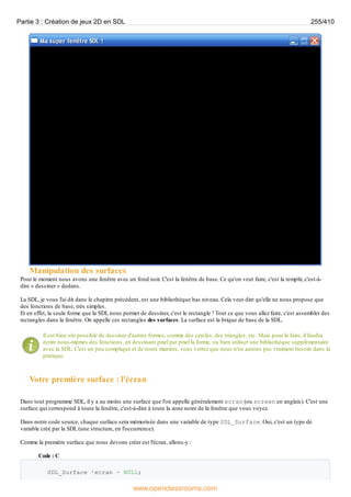Manipulation des surfaces
Pour le moment nous avons une fenêtre avec un fond noir. C'est la fenêtre de base. Ce qu'on veut faire, c'est la remplir, c'est-à-
dire « dessiner » dedans.
La SDL, je vous l'ai dit dans le chapitre précédent, est une bibliothèque bas niveau. Cela veut dire qu'elle ne nous propose que
des fonctions de base, très simples.
Et en effet, la seule forme que la SDL nous permet de dessiner, c'est le rectangle ! Tout ce que vous allez faire, c'est assembler des
rectangles dans la fenêtre. On appelle ces rectangles des surfaces. La surface est la brique de base de la SDL.
Il est bien sûr possible de dessiner d'autres formes, comme des cercles, des triangles, etc. Mais pour le faire, il faudra
écrire nous-mêmes des fonctions, en dessinant pixel par pixel la forme, ou bien utiliser une bibliothèque supplémentaire
avec la SDL. C'est un peu compliqué et de toute manière, vous verrez que nous n'en aurons pas vraiment besoin dans la
pratique.
Votre première surface : l'écran
Dans tout programme SDL, il y a au moins une surface que l'on appelle généralement ecran (ou screen en anglais). C'est une
surface qui correspond à toute la fenêtre, c'est-à-dire à toute la zone noire de la fenêtre que vous voyez.
Dans notre code source, chaque surface sera mémorisée dans une variable de type SDL_Surface. Oui, c'est un type de
variable créé par la SDL (une structure, en l'occurrence).
Comme la première surface que nous devons créer est l'écran, allons-y :
Code : C
SDL_Surface *ecran = NULL;
Partie 3 : Création de jeux 2D en SDL 255/410
www.openclassrooms.com
 