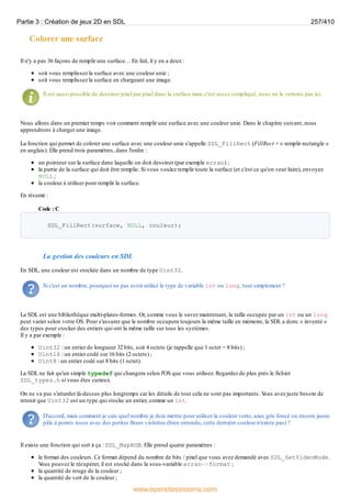 Colorer une surface
Il n'y a pas 36 façons de remplir une surface… En fait, il y en a deux:
soit vous remplissez la surface avec une couleur unie ;
soit vous remplissez la surface en chargeant une image.
Il est aussi possible de dessiner pixel par pixel dans la surface mais c'est assez compliqué, nous ne le verrons pas ici.
Nous allons dans un premier temps voir comment remplir une surface avec une couleur unie. Dans le chapitre suivant, nous
apprendrons à charger une image.
La fonction qui permet de colorer une surface avec une couleur unie s'appelle SDL_FillRect (FillRect = « remplir rectangle »
en anglais). Elle prend trois paramètres, dans l'ordre :
un pointeur sur la surface dans laquelle on doit dessiner (par exemple ecran) ;
la partie de la surface qui doit être remplie. Si vous voulez remplir toute la surface (et c'est ce qu'on veut faire), envoyez
NULL ;
la couleur à utiliser pour remplir la surface.
En résumé :
Code : C
SDL_FillRect(surface, NULL, couleur);
La gestion des couleurs en SDL
En SDL, une couleur est stockée dans un nombre de type Uint32.
Si c'est un nombre, pourquoi ne pas avoir utilisé le type de variable int ou long, tout simplement ?
La SDL est une bibliothèque multi-plates-formes. Or, comme vous le savez maintenant, la taille occupée par un int ou un long
peut varier selon votre OS. Pour s'assurer que le nombre occupera toujours la même taille en mémoire, la SDL a donc « inventé »
des types pour stocker des entiers qui ont la même taille sur tous les systèmes.
Il y a par exemple :
Uint32 : un entier de longueur 32 bits, soit 4 octets (je rappelle que 1 octet = 8 bits) ;
Uint16 : un entier codé sur 16 bits (2 octets) ;
Uint8 : un entier codé sur 8 bits (1 octet).
La SDL ne fait qu'un simple typedef qui changera selon l'OS que vous utilisez. Regardez de plus près le fichier
SDL_types.h si vous êtes curieux.
On ne va pas s'attarder là-dessus plus longtemps car les détails de tout cela ne sont pas importants. V
ous avez juste besoin de
retenir que Uint32 est un type qui stocke un entier, comme un int.
D'accord, mais comment je sais quel nombre je dois mettre pour utiliser la couleur verte, azur, gris foncé ou encore jaune
pâle à points roses avec des petites fleurs violettes (bien entendu, cette dernière couleur n'existe pas) ?
Il existe une fonction qui sert à ça : SDL_MapRGB. Elle prend quatre paramètres :
le format des couleurs. Ce format dépend du nombre de bits / pixel que vous avez demandé avec SDL_SetVideoMode.
V
ous pouvez le récupérer, il est stocké dans la sous-variable ecran->format ;
la quantité de rouge de la couleur ;
la quantité de vert de la couleur ;
Partie 3 : Création de jeux 2D en SDL 257/410
www.openclassrooms.com
 