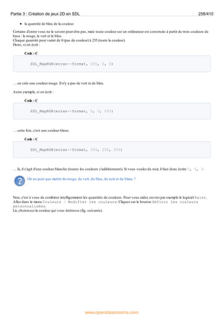 la quantité de bleu de la couleur.
Certains d'entre vous ne le savent peut-être pas, mais toute couleur sur un ordinateur est construite à partir de trois couleurs de
base : le rouge, le vert et le bleu.
Chaque quantité peut varier de 0 (pas de couleur) à 255 (toute la couleur).
Donc, si on écrit :
Code : C
SDL_MapRGB(ecran->format, 255, 0, 0)
… on crée une couleur rouge. Il n'y a pas de vert ni de bleu.
Autre exemple, si on écrit :
Code : C
SDL_MapRGB(ecran->format, 0, 0, 255)
… cette fois, c'est une couleur bleue.
Code : C
SDL_MapRGB(ecran->format, 255, 255, 255)
… là, il s'agit d'une couleur blanche (toutes les couleurs s'additionnent). Si vous voulez du noir, il faut donc écrire 0, 0, 0.
On ne peut que mettre du rouge, du vert, du bleu, du noir et du blanc ?
Non, c'est à vous de combiner intelligemment les quantités de couleurs. Pour vous aider, ouvrez par exemple le logiciel Paint.
Allez dans le menu Couleurs / Modifier les couleurs. Cliquez sur le bouton Définir les couleurs
personnalisées.
Là, choisissez la couleur qui vous intéresse (fig. suivante).
Partie 3 : Création de jeux 2D en SDL 258/410
www.openclassrooms.com
 