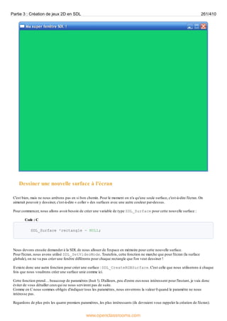 Dessiner une nouvelle surface à l'écran
C'est bien, mais ne nous arrêtons pas en si bon chemin. Pour le moment on n'a qu'une seule surface, c'est-à-dire l'écran. On
aimerait pouvoir y dessiner, c'est-à-dire « coller » des surfaces avec une autre couleur par-dessus.
Pour commencer, nous allons avoir besoin de créer une variable de type SDL_Surface pour cette nouvelle surface :
Code : C
SDL_Surface *rectangle = NULL;
Nous devons ensuite demander à la SDL de nous allouer de l'espace en mémoire pour cette nouvelle surface.
Pour l'écran, nous avons utilisé SDL_SetVideoMode. Toutefois, cette fonction ne marche que pour l'écran (la surface
globale), on ne va pas créer une fenêtre différente pour chaque rectangle que l'on veut dessiner !
Il existe donc une autre fonction pour créer une surface : SDL_CreateRGBSurface. C'est celle que nous utiliserons à chaque
fois que nous voudrons créer une surface unie comme ici.
Cette fonction prend… beaucoup de paramètres (huit !). D'ailleurs, peu d'entre euxnous intéressent pour l'instant, je vais donc
éviter de vous détailler ceuxqui ne nous serviront pas de suite.
Comme en C nous sommes obligés d'indiquer tous les paramètres, nous enverrons la valeur 0 quand le paramètre ne nous
intéresse pas.
Regardons de plus près les quatre premiers paramètres, les plus intéressants (ils devraient vous rappeler la création de l'écran).
Partie 3 : Création de jeux 2D en SDL 261/410
www.openclassrooms.com
 