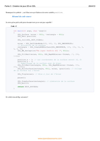 Remarquez le symbole &, car il faut envoyer l'adresse de notre variable position.
Résumé du code source
Je crois qu'un petit code pour résumer tout ça ne sera pas superflu !
Code : C
int main(int argc, char *argv[])
{
SDL_Surface *ecran = NULL, *rectangle = NULL;
SDL_Rect position;
SDL_Init(SDL_INIT_VIDEO);
ecran = SDL_SetVideoMode(640, 480, 32, SDL_HWSURFACE);
// Allocation de la surface
rectangle = SDL_CreateRGBSurface(SDL_HWSURFACE, 220, 180, 32, 0,
0, 0, 0);
SDL_WM_SetCaption("Ma super fenêtre SDL !", NULL);
SDL_FillRect(ecran, NULL, SDL_MapRGB(ecran->format, 17, 206,
112));
position.x = 0; // Les coordonnées de la surface seront (0, 0)
position.y = 0;
// Remplissage de la surface avec du blanc
SDL_FillRect(rectangle, NULL, SDL_MapRGB(ecran->format, 255,
255, 255));
SDL_BlitSurface(rectangle, NULL, ecran, &position); // Collage
de la surface sur l'écran
SDL_Flip(ecran); // Mise à jour de l'écran
pause();
SDL_FreeSurface(rectangle); // Libération de la surface
SDL_Quit();
return EXIT_SUCCESS;
}
Et voilà le travail (fig. suivante) !
Partie 3 : Création de jeux 2D en SDL 264/410
www.openclassrooms.com
 