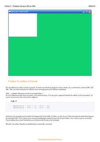 Centrer la surface à l'écran
On sait afficher la surface en haut à gauche. Il serait aussi facile de la placer en bas à droite. Les coordonnées seraient (640 - 220,
480 - 180), car il faut retrancher la taille de notre rectangle pour qu'il s'affiche entièrement.
Mais… comment faire pour centrer le rectangle blanc ?
Si vous réfléchissez bien deuxsecondes, c'est mathématique. C'est là qu'on comprend l'intérêt des maths et de la géométrie ! Et
encore, tout ceci est d'un niveau très simple ici.
Code : C
position.x = (640 / 2) - (220 / 2);
position.y = (480 / 2) - (180 / 2);
L'abscisse du rectangle sera la moitié de la largeur de l'écran (640 / 2). Mais, en plus de ça, il faut retrancher la moitié de la largeur
du rectangle (220 / 2), car sinon ça ne sera pas parfaitement centré (essayez de ne pas le faire, vous verrez ce que je veuxdire).
C'est la même chose pour l'ordonnée avec la hauteur de l'écran et du rectangle.
Résultat : la surface blanche est parfaitement centrée (fig. suivante).
Partie 3 : Création de jeux 2D en SDL 265/410
www.openclassrooms.com
 