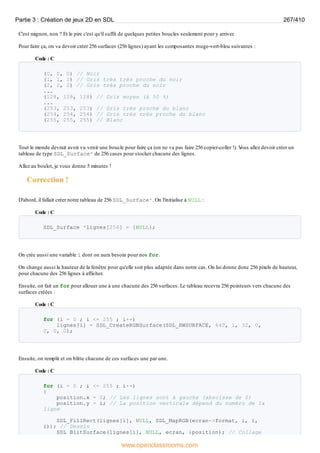 C'est mignon, non ? Et le pire c'est qu'il suffit de quelques petites boucles seulement pour y arriver.
Pour faire ça, on va devoir créer 256 surfaces (256 lignes) ayant les composantes rouge-vert-bleu suivantes :
Code : C
(0, 0, 0) // Noir
(1, 1, 1) // Gris très très proche du noir
(2, 2, 2) // Gris très proche du noir
...
(128, 128, 128) // Gris moyen (à 50 %)
...
(253, 253, 253) // Gris très proche du blanc
(254, 254, 254) // Gris très très proche du blanc
(255, 255, 255) // Blanc
Tout le monde devrait avoir vu venir une boucle pour faire ça (on ne va pas faire 256 copier-coller !). V
ous allez devoir créer un
tableau de type SDL_Surface* de 256 cases pour stocker chacune des lignes.
Allez au boulot, je vous donne 5 minutes !
Correction !
D'abord, il fallait créer notre tableau de 256 SDL_Surface*. On l'initialise à NULL :
Code : C
SDL_Surface *lignes[256] = {NULL};
On crée aussi une variable i dont on aura besoin pour nos for.
On change aussi la hauteur de la fenêtre pour qu'elle soit plus adaptée dans notre cas. On lui donne donc 256 pixels de hauteur,
pour chacune des 256 lignes à afficher.
Ensuite, on fait un for pour allouer une à une chacune des 256 surfaces. Le tableau recevra 256 pointeurs vers chacune des
surfaces créées :
Code : C
for (i = 0 ; i <= 255 ; i++)
lignes[i] = SDL_CreateRGBSurface(SDL_HWSURFACE, 640, 1, 32, 0,
0, 0, 0);
Ensuite, on remplit et on blitte chacune de ces surfaces une par une.
Code : C
for (i = 0 ; i <= 255 ; i++)
{
position.x = 0; // Les lignes sont à gauche (abscisse de 0)
position.y = i; // La position verticale dépend du numéro de la
ligne
SDL_FillRect(lignes[i], NULL, SDL_MapRGB(ecran->format, i, i,
i)); // Dessin
SDL_BlitSurface(lignes[i], NULL, ecran, &position); // Collage
Partie 3 : Création de jeux 2D en SDL 267/410
www.openclassrooms.com
 