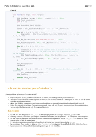 Code : C
int main(int argc, char *argv[])
{
SDL_Surface *ecran = NULL, *lignes[256] = {NULL};
SDL_Rect position;
int i = 0;
SDL_Init(SDL_INIT_VIDEO);
ecran = SDL_SetVideoMode(640, 256, 32, SDL_HWSURFACE);
for (i = 0 ; i <= 255 ; i++)
lignes[i] = SDL_CreateRGBSurface(SDL_HWSURFACE, 640, 1, 32,
0, 0, 0, 0);
SDL_WM_SetCaption("Mon dégradé en SDL !", NULL);
SDL_FillRect(ecran, NULL, SDL_MapRGB(ecran->format, 0, 0, 0));
for (i = 0 ; i <= 255 ; i++)
{
position.x = 0; // Les lignes sont à gauche (abscisse de 0)
position.y = i; // La position verticale dépend du numéro
de la ligne
SDL_FillRect(lignes[i], NULL, SDL_MapRGB(ecran->format, i,
i, i));
SDL_BlitSurface(lignes[i], NULL, ecran, &position);
}
SDL_Flip(ecran);
pause();
for (i = 0 ; i <= 255 ; i++) // N'oubliez pas de libérer les 256
surfaces
SDL_FreeSurface(lignes[i]);
SDL_Quit();
return EXIT_SUCCESS;
}
« Je veux des exercices pour m'entraîner ! »
Pas de problème, générateur d'exercices activé !
Créez le dégradé inverse, du blanc au noir. Cela ne devrait pas être trop difficile pour commencer !
V
ous pouvez aussi faire un double dégradé, en allant du noir au blanc comme on a fait ici, puis du blanc au noir (la fenêtre
fera alors le double de hauteur).
Guère plus difficile, vous pouvez aussi vous entraîner à faire un dégradé horizontal au lieu d'un dégradé vertical.
Faites des dégradés en utilisant d'autres couleurs que le blanc et le noir. Essayez pour commencer du rouge au noir, du
vert au noir et du bleu au noir, puis du rouge au blanc, etc.
En résumé
La SDL doit être chargée avec SDL_Init au début du programme et déchargée avec SDL_Quit à la fin.
Les flags sont des constantes que l'on peut additionner entre elles avec le symbole « | ». Elles jouent le rôle d'options.
La SDL vous fait manipuler des surfaces qui ont la forme de rectangles avec le type SDL_Surface. Le dessin sur la
fenêtre se fait à l'aide de ces surfaces.
Il y a toujours au moins une surface qui prend toute la fenêtre, que l'on appelle en général ecran.
Le remplissage d'une surface se fait avec SDL_FillRect et le collage sur l'écran à l'aide de SDL_BlitSurface.
Les couleurs sont définies à l'aide d'un mélange de rouge, de vert et de bleu.
Partie 3 : Création de jeux 2D en SDL 269/410
www.openclassrooms.com
 
