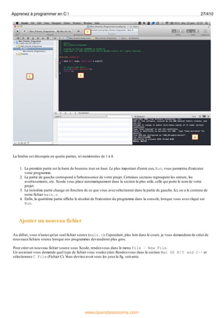 La fenêtre est découpée en quatre parties, ici numérotées de 1 à 4.
1. La première partie est la barre de boutons tout en haut. Le plus important d'entre eux, Run, vous permettra d'exécuter
votre programme.
2. La partie de gauche correspond à l'arborescence de votre projet. Certaines sections regroupent les erreurs, les
avertissements, etc. Xcode vous place automatiquement dans la section la plus utile, celle qui porte le nom de votre
projet.
3. La troisième partie change en fonction de ce que vous avez sélectionné dans la partie de gauche. Ici, on a le contenu de
notre fichier main.c.
4. Enfin, la quatrième partie affiche le résultat de l'exécution du programme dans la console, lorsque vous avez cliqué sur
Run.
Ajouter un nouveau fichier
Au début, vous n'aurez qu'un seul fichier source (main.c). Cependant, plus loin dans le cours, je vous demanderai de créer de
nouveauxfichiers source lorsque nos programmes deviendront plus gros.
Pour créer un nouveau fichier source sous Xcode, rendez-vous dans le menu File / New File.
Un assistant vous demande quel type de fichier vous voulez créer. Rendez-vous dans la section Mac OS X / C and C++ et
sélectionnez C File (Fichier C). V
ous devriez avoir sous les yeuxla fig. suivante.
Apprenez à programmer en C ! 27/410
www.openclassrooms.com
 
