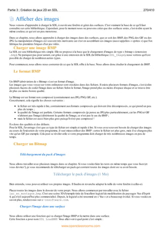 Afficher des images
Nous venons d'apprendre à charger la SDL, à ouvrir une fenêtre et gérer des surfaces. C'est vraiment la base de ce qu'il faut
connaître sur cette bibliothèque. Cependant, pour le moment nous ne pouvons créer que des surfaces unies, c'est-à-dire ayant la
même couleur, ce qui est un peu monotone.
Dans ce chapitre, nous allons apprendre à charger des images dans des surfaces, que ce soit des BMP, des PNG, des GIF ou des
JPG. La manipulation d'images est souvent très motivante car c'est en assemblant ces images (aussi appelées « sprites ») que l'on
fabrique les premières briques d'un jeu vidéo.
Charger une image BMP
La SDL est une bibliothèque très simple. Elle ne propose à la base que le chargement d'images de type « bitmap » (extension
.bmp). Ne paniquez pas pour autant, car grâce à une extension de la SDL (la bibliothèque SDL_Image), nous verrons qu'il est
possible de charger de nombreuxautres types.
Pour commencer, nous allons nous contenter de ce que la SDL offre à la base. Nous allons donc étudier le chargement de BMP.
Le format BMP
Un BMP (abréviation de « Bitmap ») est un format d'image.
Les images que vous voyez sur votre ordinateur sont stockées dans des fichiers. Il existe plusieurs formats d'images, c'est-à-dire
plusieurs façons de coder l'image dans un fichier. Selon le format, l'image prend plus ou moins d'espace disque et se trouve être
de plus ou moins bonne qualité.
Le Bitmap est un format non compressé (contrairement auxJPG, PNG, GIF, etc.).
Concrètement, cela signifie les choses suivantes :
le fichier est très rapide à lire, contrairement auxformats compressés qui doivent être décompressés, ce qui prend un peu
plus de temps ;
la qualité de l'image est parfaite. Certains formats compressés (je pense au JPGplus particulièrement, car les PNGet GIF
n'altèrent pas l'image) détériorent la qualité de l'image, ce n'est pas le cas du BMP ;
mais le fichier est aussi bien plus gros puisqu'il n'est pas compressé !
Il a donc des qualités et des défauts.
Pour la SDL, l'avantage c'est que ce type de fichier est simple et rapide à lire. Si vous avez souvent besoin de charger des images
au cours de l'exécution de votre programme, il vaut mieuxutiliser des BMP : certes le fichier est plus gros, mais il se chargera plus
vite qu'un GIF par exemple. Cela peut se révéler utile si votre programme doit charger de très nombreuses images en peu de
temps.
Charger un Bitmap
Téléchargement du pack d'images
Nous allons travailler avec plusieurs images dans ce chapitre. Si vous voulez faire les tests en même temps que vous lisez (et
vous devriez !), je vous recommande de télécharger un pack qui contient toutes les images dont on va avoir besoin.
Télécharger le pack d'images (1 Mo)
Bien entendu, vous pouvez utiliser vos propres images. Il faudra en revanche adapter la taille de votre fenêtre à celles-ci.
Placez toutes les images dans le dossier de votre projet. Nous allons commencer par travailler avec le fichier
lac_en_montagne.bmp. C'est une scène 3D d'exemple tirée de l'excellent logiciel de modélisation de paysages Vue d'Esprit
4, qui n'est aujourd'hui plus commercialisé. Depuis, le logiciel a été renommé en « Vue » et a beaucoup évolué. Si vous voulez en
savoir plus, rendez-vous sur e-onsoftware.com.
Charger l'image dans une surface
Nous allons utiliser une fonction qui va charger l'image BMP et la mettre dans une surface.
Cette fonction a pour nom SDL_LoadBMP. V
ous allez voir à quel point c'est simple :
Partie 3 : Création de jeux 2D en SDL 270/410
www.openclassrooms.com
 