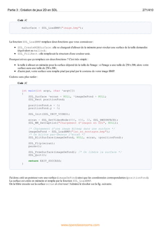 Code : C
maSurface = SDL_LoadBMP("image.bmp");
La fonction SDL_LoadBMP remplace deuxfonctions que vous connaissez :
SDL_CreateRGBSurface : elle se chargeait d'allouer de la mémoire pour stocker une surface de la taille demandée
(équivalent au malloc) ;
SDL_FillRect : elle remplissait la structure d'une couleur unie.
Pourquoi est-ce que ça remplace ces deuxfonctions ? C'est très simple :
la taille à allouer en mémoire pour la surface dépend de la taille de l'image : si l'image a une taille de 250 x300, alors votre
surface aura une taille de 250 x300 ;
d'autre part, votre surface sera remplie pixel par pixel par le contenu de votre image BMP.
Codons sans plus tarder :
Code : C
int main(int argc, char *argv[])
{
SDL_Surface *ecran = NULL, *imageDeFond = NULL;
SDL_Rect positionFond;
positionFond.x = 0;
positionFond.y = 0;
SDL_Init(SDL_INIT_VIDEO);
ecran = SDL_SetVideoMode(800, 600, 32, SDL_HWSURFACE);
SDL_WM_SetCaption("Chargement d'images en SDL", NULL);
/* Chargement d'une image Bitmap dans une surface */
imageDeFond = SDL_LoadBMP("lac_en_montagne.bmp");
/* On blitte par-dessus l'écran */
SDL_BlitSurface(imageDeFond, NULL, ecran, &positionFond);
SDL_Flip(ecran);
pause();
SDL_FreeSurface(imageDeFond); /* On libère la surface */
SDL_Quit();
return EXIT_SUCCESS;
}
J'ai donc créé un pointeur vers une surface (imageDeFond) ainsi que les coordonnées correspondantes (positionFond).
La surface est créée en mémoire et remplie par la fonction SDL_LoadBMP.
On la blitte ensuite sur la surface ecran et c'est tout !Admirez le résultat sur la fig. suivante.
Partie 3 : Création de jeux 2D en SDL 271/410
www.openclassrooms.com
 
