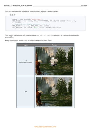 V
oici par exemple un code qui applique une transparence Alpha de 128 à notre Zozor :
Code : C
zozor = SDL_LoadBMP("zozor.bmp");
SDL_SetColorKey(zozor, SDL_SRCCOLORKEY, SDL_MapRGB(zozor->format, 0,
0, 255));
/* Transparence Alpha moyenne (128) : */
SDL_SetAlpha(zozor, SDL_SRCALPHA, 128);
SDL_BlitSurface(zozor, NULL, ecran, &positionZozor);
V
ous noterez que j'ai conservé la transparence de SDL_SetColorKey. Les deuxtypes de transparence sont en effet
combinables.
La fig. suivante vous montre à quoi ressemble Zozor selon la valeur Alpha.
Alpha Aperçu
255
(entièrement opaque)
190
Partie 3 : Création de jeux 2D en SDL 278/410
www.openclassrooms.com
 