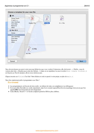 V
ous devrez donner un nom à votre nouveau fichier (ce que vous voulez). L'extension, elle, doit rester .c. Parfois - nous le
verrons plus loin -, il faudra aussi créer des fichiers .h (mais on en reparlera). La case à cocher Also create fichier.h
est là pour ça. Pour le moment, elle ne nous intéresse pas.
Cliquez ensuite sur Finish. C'est fait ! V
otre fichier est créé et ajouté à votre projet, en plus de main.c.
V
ous êtes maintenant prêts à programmer sous Mac !
En résumé
Les programmeurs ont besoin de trois outils : un éditeur de texte, un compilateur et un débogueur.
Il est possible d'installer ces outils séparément, mais il est courant aujourd'hui d'avoir un package trois-en-un que l'on
appelle IDE, l'environnement de développement.
Code::Blocks, Visual C++ et Xcode comptent parmi les IDE les plus célèbres.
Apprenez à programmer en C ! 28/410
www.openclassrooms.com
 
