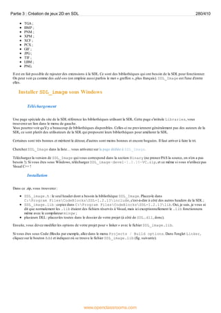 TGA ;
BMP ;
PNM ;
XPM ;
XCF ;
PCX ;
GIF ;
JPG;
TIF ;
LBM ;
PNG.
Il est en fait possible de rajouter des extensions à la SDL. Ce sont des bibliothèques qui ont besoin de la SDL pour fonctionner.
On peut voir ça comme des add-ons (on emploie aussi parfois le mot « greffon », plus français). SDL_Image est l'une d'entre
elles.
Installer SDL_image sous Windows
Téléchargement
Une page spéciale du site de la SDL référence les bibliothèques utilisant la SDL. Cette page s'intitule Libraries, vous
trouverez un lien dans le menu de gauche.
V
ous pourrez voir qu'il y a beaucoup de bibliothèques disponibles. Celles-ci ne proviennent généralement pas des auteurs de la
SDL, ce sont plutôt des utilisateurs de la SDL qui proposent leurs bibliothèques pour améliorer la SDL.
Certaines sont très bonnes et méritent le détour, d'autres sont moins bonnes et encore boguées. Il faut arriver à faire le tri.
Cherchez SDL_Image dans la liste… vous arriverez sur la page dédiée à SDL_Image.
Téléchargez la version de SDL_Image qui vous correspond dans la section Binary (ne prenez PAS la source, on n'en a pas
besoin !). Si vous êtes sous Windows, téléchargez SDL_image-devel-1.2.10-VC.zip, et ce même si vous n'utilisez pas
Visual C++ !
Installation
Dans ce .zip, vous trouverez :
SDL_image.h : le seul header dont a besoin la bibliothèque SDL_Image. Placez-le dans
C:Program FilesCodeBlocksSDL-1.2.13include, c'est-à-dire à côté des autres headers de la SDL ;
SDL_image.lib : copiez dans C:Program FilesCodeBlocksSDL-1.2.13lib. Oui, je sais, je vous ai
dit que normalement les .lib étaient des fichiers réservés à Visual, mais ici exceptionnellement le .lib fonctionnera
même avec le compilateur mingw ;
plusieurs DLL : placez-les toutes dans le dossier de votre projet (à côté de SDL.dll, donc).
Ensuite, vous devez modifier les options de votre projet pour « linker » avec le fichier SDL_image.lib.
Si vous êtes sous Code::Blocks par exemple, allez dans le menu Projects / Build options. Dans l'onglet Linker,
cliquez sur le bouton Add et indiquez où se trouve le fichier SDL_image.lib (fig. suivante).
Partie 3 : Création de jeux 2D en SDL 280/410
www.openclassrooms.com
 