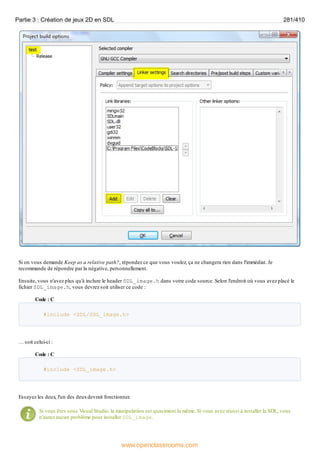 Si on vous demande Keep as a relative path?, répondez ce que vous voulez, ça ne changera rien dans l'immédiat. Je
recommande de répondre par la négative, personnellement.
Ensuite, vous n'avez plus qu'à inclure le header SDL_image.h dans votre code source. Selon l'endroit où vous avez placé le
fichier SDL_image.h, vous devrez soit utiliser ce code :
Code : C
#include <SDL/SDL_image.h>
… soit celui-ci :
Code : C
#include <SDL_image.h>
Essayez les deux, l'un des deuxdevrait fonctionner.
Si vous êtes sous Visual Studio, la manipulation est quasiment la même. Si vous avez réussi à installer la SDL, vous
n'aurez aucun problème pour installer SDL_image.
Partie 3 : Création de jeux 2D en SDL 281/410
www.openclassrooms.com
 