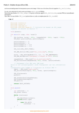 activera automatiquement la transparence pour cette image ! Cela vous évite donc d'avoir à appeler SDL_SetColorKey.
Je vais vous présenter le code source qui charge sapin.png et l'affiche.
Notez bien que j'inclue SDL/SDL_image.h et que je ne fais pas appel à SDL_SetColorKey car mon PNGest naturellement
transparent.
V
ous allez voir que j'utilise IMG_Load partout dans ce code en remplacement de SDL_LoadBMP.
Code : C
#include <stdlib.h>
#include <stdio.h>
#include <SDL/SDL.h>
#include <SDL/SDL_image.h> /* Inclusion du header de SDL_image
(adapter le dossier au besoin) */
void pause();
int main(int argc, char *argv[])
{
SDL_Surface *ecran = NULL, *imageDeFond = NULL, *sapin = NULL;
SDL_Rect positionFond, positionSapin;
positionFond.x = 0;
positionFond.y = 0;
positionSapin.x = 500;
positionSapin.y = 260;
SDL_Init(SDL_INIT_VIDEO);
SDL_WM_SetIcon(IMG_Load("sdl_icone.bmp"), NULL);
ecran = SDL_SetVideoMode(800, 600, 32, SDL_HWSURFACE);
SDL_WM_SetCaption("Chargement d'images en SDL", NULL);
imageDeFond = IMG_Load("lac_en_montagne.bmp");
SDL_BlitSurface(imageDeFond, NULL, ecran, &positionFond);
/* Chargement d'un PNG avec IMG_Load
Celui-ci est automatiquement rendu transparent car les informations
de
transparence sont codées à l'intérieur du fichier PNG */
sapin = IMG_Load("sapin.png");
SDL_BlitSurface(sapin, NULL, ecran, &positionSapin);
SDL_Flip(ecran);
pause();
SDL_FreeSurface(imageDeFond);
SDL_FreeSurface(sapin);
SDL_Quit();
return EXIT_SUCCESS;
}
void pause()
{
int continuer = 1;
SDL_Event event;
while (continuer)
{
SDL_WaitEvent(&event);
switch(event.type)
{
case SDL_QUIT:
continuer = 0;
}
}
}
Partie 3 : Création de jeux 2D en SDL 283/410
www.openclassrooms.com
 