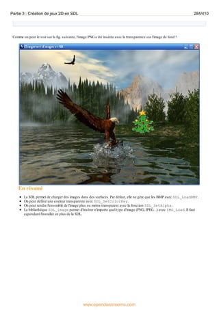 Comme on peut le voir sur la fig. suivante, l'image PNGa été insérée avec la transparence sur l'image de fond !
En résumé
La SDL permet de charger des images dans des surfaces. Par défaut, elle ne gère que les BMP avec SDL_LoadBMP.
On peut définir une couleur transparente avec SDL_SetColorKey.
On peut rendre l'ensemble de l'image plus ou moins transparent avec la fonction SDL_SetAlpha .
La bibliothèque SDL_image permet d'insérer n'importe quel type d'image (PNG, JPEG…) avec IMG_Load. Il faut
cependant l'installer en plus de la SDL.
Partie 3 : Création de jeux 2D en SDL 284/410
www.openclassrooms.com
 