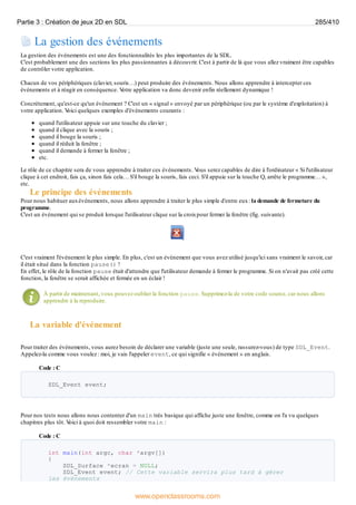 La gestion des événements
La gestion des événements est une des fonctionnalités les plus importantes de la SDL.
C'est probablement une des sections les plus passionnantes à découvrir. C'est à partir de là que vous allez vraiment être capables
de contrôler votre application.
Chacun de vos périphériques (clavier, souris…) peut produire des événements. Nous allons apprendre à intercepter ces
événements et à réagir en conséquence. V
otre application va donc devenir enfin réellement dynamique !
Concrètement, qu'est-ce qu'un événement ? C'est un « signal » envoyé par un périphérique (ou par le système d'exploitation) à
votre application. V
oici quelques exemples d'événements courants :
quand l'utilisateur appuie sur une touche du clavier ;
quand il clique avec la souris ;
quand il bouge la souris ;
quand il réduit la fenêtre ;
quand il demande à fermer la fenêtre ;
etc.
Le rôle de ce chapitre sera de vous apprendre à traiter ces événements. V
ous serez capables de dire à l'ordinateur « Si l'utilisateur
clique à cet endroit, fais ça, sinon fais cela… S'il bouge la souris, fais ceci. S'il appuie sur la touche Q, arrête le programme… »,
etc.
Le principe des événements
Pour nous habituer auxévénements, nous allons apprendre à traiter le plus simple d'entre eux: la demande de fermeture du
programme.
C'est un événement qui se produit lorsque l'utilisateur clique sur la croixpour fermer la fenêtre (fig. suivante).
C'est vraiment l'événement le plus simple. En plus, c'est un événement que vous avez utilisé jusqu'ici sans vraiment le savoir, car
il était situé dans la fonction pause() !
En effet, le rôle de la fonction pause était d'attendre que l'utilisateur demande à fermer le programme. Si on n'avait pas créé cette
fonction, la fenêtre se serait affichée et fermée en un éclair !
À partir de maintenant, vous pouvez oublier la fonction pause. Supprimez-la de votre code source, car nous allons
apprendre à la reproduire.
La variable d'événement
Pour traiter des événements, vous aurez besoin de déclarer une variable (juste une seule, rassurez-vous) de type SDL_Event.
Appelez-la comme vous voulez : moi, je vais l'appeler event, ce qui signifie « événement » en anglais.
Code : C
SDL_Event event;
Pour nos tests nous allons nous contenter d'un main très basique qui affiche juste une fenêtre, comme on l'a vu quelques
chapitres plus tôt. V
oici à quoi doit ressembler votre main :
Code : C
int main(int argc, char *argv[])
{
SDL_Surface *ecran = NULL;
SDL_Event event; // Cette variable servira plus tard à gérer
les événements
Partie 3 : Création de jeux 2D en SDL 285/410
www.openclassrooms.com
 