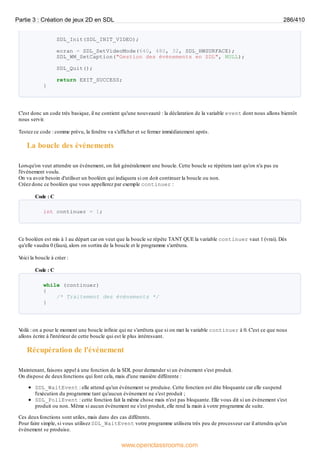 SDL_Init(SDL_INIT_VIDEO);
ecran = SDL_SetVideoMode(640, 480, 32, SDL_HWSURFACE);
SDL_WM_SetCaption("Gestion des événements en SDL", NULL);
SDL_Quit();
return EXIT_SUCCESS;
}
C'est donc un code très basique, il ne contient qu'une nouveauté : la déclaration de la variable event dont nous allons bientôt
nous servir.
Testez ce code : comme prévu, la fenêtre va s'afficher et se fermer immédiatement après.
La boucle des événements
Lorsqu'on veut attendre un événement, on fait généralement une boucle. Cette boucle se répètera tant qu'on n'a pas eu
l'événement voulu.
On va avoir besoin d'utiliser un booléen qui indiquera si on doit continuer la boucle ou non.
Créez donc ce booléen que vous appellerez par exemple continuer :
Code : C
int continuer = 1;
Ce booléen est mis à 1 au départ car on veut que la boucle se répète TANT QUE la variable continuer vaut 1 (vrai). Dès
qu'elle vaudra 0 (faux), alors on sortira de la boucle et le programme s'arrêtera.
V
oici la boucle à créer :
Code : C
while (continuer)
{
/* Traitement des événements */
}
V
oilà : on a pour le moment une boucle infinie qui ne s'arrêtera que si on met la variable continuer à 0. C'est ce que nous
allons écrire à l'intérieur de cette boucle qui est le plus intéressant.
Récupération de l'événement
Maintenant, faisons appel à une fonction de la SDL pour demander si un événement s'est produit.
On dispose de deuxfonctions qui font cela, mais d'une manière différente :
SDL_WaitEvent : elle attend qu'un événement se produise. Cette fonction est dite bloquante car elle suspend
l'exécution du programme tant qu'aucun événement ne s'est produit ;
SDL_PollEvent : cette fonction fait la même chose mais n'est pas bloquante. Elle vous dit si un événement s'est
produit ou non. Même si aucun événement ne s'est produit, elle rend la main à votre programme de suite.
Ces deuxfonctions sont utiles, mais dans des cas différents.
Pour faire simple, si vous utilisez SDL_WaitEvent votre programme utilisera très peu de processeur car il attendra qu'un
événement se produise.
Partie 3 : Création de jeux 2D en SDL 286/410
www.openclassrooms.com
 
