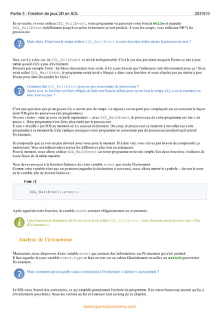 En revanche, si vous utilisez SDL_PollEvent, votre programme va parcourir votre boucle while et rappeler
SDL_PollEvent indéfiniment jusqu'à ce qu'un événement se soit produit. À tous les coups, vous utiliserez 100 % du
processeur.
Mais alors, il faut tout le temps utiliser SDL_WaitEvent si cette fonction utilise moins le processeur, non ?
Non, car il y a des cas où SDL_PollEvent se révèle indispensable. C'est le cas des jeuxdans lesquels l'écran se met à jour
même quand il n'y a pas d'événement.
Prenons par exemple Tetris : les blocs descendent tout seuls, il n'y a pas besoin que l'utilisateur crée d'événement pour ça ! Si on
avait utilisé SDL_WaitEvent, le programme serait resté « bloqué » dans cette fonction et vous n'auriez pas pu mettre à jour
l'écran pour faire descendre les blocs !
Comment fait SDL_WaitEvent pour ne pas consommer de processeur ?
Après tout, la fonction est bien obligée de faire une boucle infinie pour tester tout le temps s'il y a un événement ou
non, n'est-ce pas ?
C'est une question que je me posais il y a encore peu de temps. La réponse est un petit peu compliquée car ça concerne la façon
dont l'OS gère les processus (les programmes).
Si vous voulez – mais je vous en parle rapidement –, avec SDL_WaitEvent, le processus de votre programme est mis « en
pause ». V
otre programme n'est donc plus traité par le processeur.
Il sera « réveillé » par l'OS au moment où il y aura un événement. Du coup, le processeur se remettra à travailler sur votre
programme à ce moment-là. Cela explique pourquoi votre programme ne consomme pas de processeur pendant qu'il attend
l'événement.
Je comprends que ce soit un peu abstrait pour vous pour le moment. Et à dire vrai, vous n'avez pas besoin de comprendre ça
maintenant. V
ous assimilerez mieuxtoutes les différences plus loin en pratiquant.
Pour le moment, nous allons utiliser SDL_WaitEvent car notre programme reste très simple. Ces deuxfonctions s'utilisent de
toute façon de la même manière.
V
ous devez envoyer à la fonction l'adresse de votre variable event qui stocke l'événement.
Comme cette variable n'est pas un pointeur (regardez la déclaration à nouveau), nous allons mettre le symbole & devant le nom
de la variable afin de donner l'adresse :
Code : C
SDL_WaitEvent(&event);
Après appel de cette fonction, la variable event contient obligatoirement un événement.
Cela n'aurait pas forcément été le cas si on avait utilisé SDL_PollEvent : cette fonction aurait pu renvoyer « Pas
d'événement ».
Analyse de l'événement
Maintenant, nous disposons d'une variable event qui contient des informations sur l'événement qui s'est produit.
Il faut regarder la sous-variable event.type et faire un test sur sa valeur. Généralement on utilise un switch pour tester
l'événement.
Mais comment sait-on quelle valeur correspond à l'événement « Quitter », par exemple ?
La SDL nous fournit des constantes, ce qui simplifie grandement l'écriture du programme. Il en existe beaucoup (autant qu'il y a
d'événements possibles). Nous les verrons au fur et à mesure tout au long de ce chapitre.
Partie 3 : Création de jeux 2D en SDL 287/410
www.openclassrooms.com
 