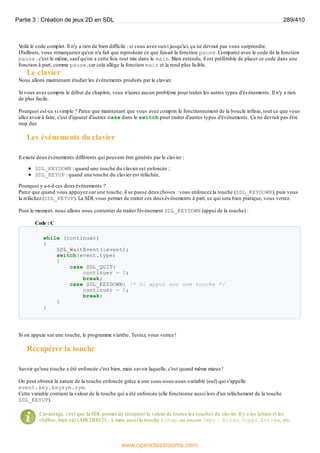 V
oilà le code complet. Il n'y a rien de bien difficile : si vous avez suivi jusqu'ici, ça ne devrait pas vous surprendre.
D'ailleurs, vous remarquerez qu'on n'a fait que reproduire ce que faisait la fonction pause. Comparez avec le code de la fonction
pause : c'est le même, sauf qu'on a cette fois tout mis dans le main. Bien entendu, il est préférable de placer ce code dans une
fonction à part, comme pause, car cela allège la fonction main et la rend plus lisible.
Le clavier
Nous allons maintenant étudier les événements produits par le clavier.
Si vous avez compris le début du chapitre, vous n'aurez aucun problème pour traiter les autres types d'événements. Il n'y a rien
de plus facile.
Pourquoi est-ce si simple ? Parce que maintenant que vous avez compris le fonctionnement de la boucle infinie, tout ce que vous
allez avoir à faire, c'est d'ajouter d'autres case dans le switch pour traiter d'autres types d'événements. Ça ne devrait pas être
trop dur.
Les événements du clavier
Il existe deuxévénements différents qui peuvent être générés par le clavier :
SDL_KEYDOWN : quand une touche du clavier est enfoncée ;
SDL_KEYUP : quand une touche du clavier est relâchée.
Pourquoi y a-t-il ces deuxévénements ?
Parce que quand vous appuyez sur une touche, il se passe deuxchoses : vous enfoncez la touche (SDL_KEYDOWN), puis vous
la relâchez (SDL_KEYUP). La SDL vous permet de traiter ces deuxévénements à part, ce qui sera bien pratique, vous verrez.
Pour le moment, nous allons nous contenter de traiter l'événement SDL_KEYDOWN (appui de la touche) :
Code : C
while (continuer)
{
SDL_WaitEvent(&event);
switch(event.type)
{
case SDL_QUIT:
continuer = 0;
break;
case SDL_KEYDOWN: /* Si appui sur une touche */
continuer = 0;
break;
}
}
Si on appuie sur une touche, le programme s'arrête. Testez, vous verrez !
Récupérer la touche
Savoir qu'une touche a été enfoncée c'est bien, mais savoir laquelle, c'est quand même mieux!
On peut obtenir la nature de la touche enfoncée grâce à une sous-sous-sous-variable (ouf) qui s'appelle
event.key.keysym.sym.
Cette variable contient la valeur de la touche qui a été enfoncée (elle fonctionne aussi lors d'un relâchement de la touche
SDL_KEYUP).
L'avantage, c'est que la SDL permet de récupérer la valeur de toutes les touches du clavier. Il y a les lettres et les
chiffres, bien sûr (ABCDE0123…), mais aussi la touche Echap, ou encore Impr. Ecran, Suppr, Entrée, etc.
Partie 3 : Création de jeux 2D en SDL 289/410
www.openclassrooms.com
 