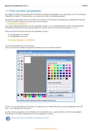 Votre premier programme
On a préparé le terrain jusqu'ici, maintenant il serait bien de commencer à programmer un peu, qu'en dites-vous ? C'est justement
l'objectif de ce chapitre ! À la fin de celui-ci, vous aurez réussi à créer votre premier programme !
Bon d'accord, ce programme sera en noir et blanc et ne saura que vous dire bonjour, il semblera donc complètement inutile mais
ce sera votre premier ; je peuxvous assurer que vous en serez fiers.
Console ou fenêtre ?
Nous avons rapidement parlé de la notion de « programme console » et de « programme fenêtre » dans le chapitre précédent.
Notre IDE nous demandait quel type de programme nous voulions créer et je vous avais dit de répondre console.
Il faut savoir qu'en fait il existe deuxtypes de programmes, pas plus :
les programmes avec fenêtres ;
les programmes en console.
Les programmes en fenêtres
Ce sont les programmes que vous connaissez.
La fig. suivante est un exemple de programme en fenêtres que vous connaissez sûrement.
Ça donc, c'est un programme avec des fenêtres. Je suppose que vous aimeriez bien créer ce type de programmes, hmm ? Eh
bien… vous n'allez pas pouvoir de suite !
En effet, créer des programmes avec des fenêtres en C c'est possible, mais… quand on débute, c'est bien trop compliqué !
Pour débuter, il vaut mieuxcommencer par créer des programmes en console.
Mais au fait, à quoi ça ressemble un programme en console ?
Apprenez à programmer en C ! 29/410
www.openclassrooms.com
 