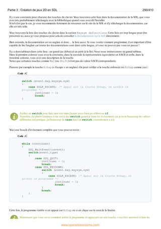 Il y a une constante pour chacune des touches du clavier. V
ous trouverez cette liste dans la documentation de la SDL, que vous
avez très probablement téléchargée avec la bibliothèque quand vous avez dû l'installer.
Si tel n'est pas le cas, je vous recommande fortement de retourner sur le site de la SDL et d'y télécharger la documentation, car
elle est très utile.
V
ous trouverez la liste des touches du clavier dans la section Keysym definitions. Cette liste est trop longue pour être
présentée ici, aussi je vous propose pour cela de consulter la documentation sur le web directement.
Bien entendu, la documentation est en anglais et donc… la liste aussi. Si vous voulez vraiment programmer, il est important d'être
capable de lire l'anglais car toutes les documentations sont dans cette langue, et vous ne pouvez pas vous en passer !
Il y a deuxtableauxdans cette liste : un grand (au début) et un petit (à la fin). Nous nous intéresserons au grand tableau.
Dans la première colonne vous avez la constante, dans la seconde la représentation équivalente en ASCII et enfin, dans la
troisième colonne, vous avez une description de la touche.
Notez que certaines touches comme Maj (ou Shift) n'ont pas de valeurASCII correspondante.
Prenons par exemple la touche Echap (« Escape » en anglais). On peut vérifier si la touche enfoncée est Echap comme ceci :
Code : C
switch (event.key.keysym.sym)
{
case SDLK_ESCAPE: /* Appui sur la touche Echap, on arrête le
programme */
continuer = 0;
break;
}
J'utilise un switch pour faire mon test mais j'aurais aussi bien pu utiliser un if.
Toutefois, j'ai plutôt tendance à me servir des switch quand je traite les événements car je teste beaucoup de valeurs
différentes (en pratique, j'ai beaucoup de case dans un switch, contrairement à ici).
V
oici une boucle d'événement complète que vous pouvez tester :
Code : C
while (continuer)
{
SDL_WaitEvent(&event);
switch(event.type)
{
case SDL_QUIT:
continuer = 0;
break;
case SDL_KEYDOWN:
switch (event.key.keysym.sym)
{
case SDLK_ESCAPE: /* Appui sur la touche Echap, on
arrête le programme */
continuer = 0;
break;
}
break;
}
}
Cette fois, le programme s'arrête si on appuie sur Echap ou si on clique sur la croixde la fenêtre.
Maintenant que vous savez comment arrêter le programme en appuyant sur une touche, vous êtes autorisés à faire du
Partie 3 : Création de jeux 2D en SDL 290/410
www.openclassrooms.com
 