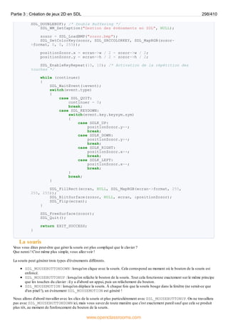 SDL_DOUBLEBUF); /* Double Buffering */
SDL_WM_SetCaption("Gestion des évènements en SDL", NULL);
zozor = SDL_LoadBMP("zozor.bmp");
SDL_SetColorKey(zozor, SDL_SRCCOLORKEY, SDL_MapRGB(zozor-
>format, 0, 0, 255));
positionZozor.x = ecran->w / 2 - zozor->w / 2;
positionZozor.y = ecran->h / 2 - zozor->h / 2;
SDL_EnableKeyRepeat(10, 10); /* Activation de la répétition des
touches */
while (continuer)
{
SDL_WaitEvent(&event);
switch(event.type)
{
case SDL_QUIT:
continuer = 0;
break;
case SDL_KEYDOWN:
switch(event.key.keysym.sym)
{
case SDLK_UP:
positionZozor.y--;
break;
case SDLK_DOWN:
positionZozor.y++;
break;
case SDLK_RIGHT:
positionZozor.x++;
break;
case SDLK_LEFT:
positionZozor.x--;
break;
}
break;
}
SDL_FillRect(ecran, NULL, SDL_MapRGB(ecran->format, 255,
255, 255));
SDL_BlitSurface(zozor, NULL, ecran, &positionZozor);
SDL_Flip(ecran);
}
SDL_FreeSurface(zozor);
SDL_Quit();
return EXIT_SUCCESS;
}
La souris
V
ous vous dites peut-être que gérer la souris est plus compliqué que le clavier ?
Que nenni ! C'est même plus simple, vous allez voir !
La souris peut générer trois types d'événements différents.
SDL_MOUSEBUTTONDOWN : lorsqu'on clique avec la souris. Cela correspond au moment où le bouton de la souris est
enfoncé.
SDL_MOUSEBUTTONUP : lorsqu'on relâche le bouton de la souris. Tout cela fonctionne exactement sur le même principe
que les touches du clavier : il y a d'abord un appui, puis un relâchement du bouton.
SDL_MOUSEMOTION : lorsqu'on déplace la souris. À chaque fois que la souris bouge dans la fenêtre (ne serait-ce que
d'un pixel !), un événement SDL_MOUSEMOTION est généré !
Nous allons d'abord travailler avec les clics de la souris et plus particulièrement avec SDL_MOUSEBUTTONUP. On ne travaillera
pas avec SDL_MOUSEBUTTONDOWN ici, mais vous savez de toute manière que c'est exactement pareil sauf que cela se produit
plus tôt, au moment de l'enfoncement du bouton de la souris.
Partie 3 : Création de jeux 2D en SDL 298/410
www.openclassrooms.com
 