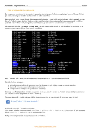 Les programmes en console
Les programmes console ont été les premiers à apparaître. À cette époque, l'ordinateur ne gérait que le noir et blanc et il n'était
pas assez puissant pour créer des fenêtres comme on le fait aujourd'hui.
Bien entendu, le temps a passé depuis. Windows a rendu l'ordinateur « grand public » principalement grâce à sa simplicité et au
fait qu'il n'utilisait que des fenêtres. Windows est devenu tellement populaire qu'aujourd'hui beaucoup de monde a oublié ce
qu'était la console. Oui vous là, ne regardez pas derrière vous, je sais que vous vous demandez ce que c'est !
J'ai une grande nouvelle ! La console n'est pas morte ! En effet, Linuxa remis au goût du jour l'utilisation de la console. La fig.
suivante est une capture d'écran d'une console sous Linux.
Brrr… Terrifiant, hein ? V
oilà, vous avez maintenant une petite idée de ce à quoi ressemble une console.
Ceci dit, plusieurs remarques :
aujourd'hui on sait afficher de la couleur, tout n'est donc pas en noir et blanc comme on pourrait le croire ;
la console est assez peu accueillante pour un débutant ;
c'est pourtant un outil puissant quand on sait le maîtriser.
Comme je vous l'ai dit plus haut, créer des programmes en mode « console » comme ici, c'est très facile et idéal pour débuter (ce
qui n'est pas le cas des programmes en mode « fenêtre »).
Notez que la console a évolué : elle peut afficher des couleurs, et rien ne vous empêche de mettre une image de fond.
Et sous Windows ? Il n'y a pas de console ?
Si, mais elle est un peu… « cachée » on va dire.
V
ous pouvez avoir une console en faisant Démarrer / Accessoires / Invite de commandes, ou bien encore en
faisant Démarrer / Exécuter…, et en tapant ensuite cmd.
La fig. suivante représente la maaagnifique console de Windows.
Apprenez à programmer en C ! 30/410
www.openclassrooms.com
 