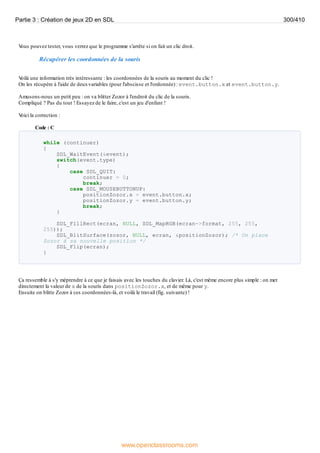 V
ous pouvez tester, vous verrez que le programme s'arrête si on fait un clic droit.
Récupérer les coordonnées de la souris
V
oilà une information très intéressante : les coordonnées de la souris au moment du clic !
On les récupère à l'aide de deuxvariables (pour l'abscisse et l'ordonnée) : event.button.x et event.button.y.
Amusons-nous un petit peu : on va blitter Zozor à l'endroit du clic de la souris.
Compliqué ? Pas du tout ! Essayez de le faire, c'est un jeu d'enfant !
V
oici la correction :
Code : C
while (continuer)
{
SDL_WaitEvent(&event);
switch(event.type)
{
case SDL_QUIT:
continuer = 0;
break;
case SDL_MOUSEBUTTONUP:
positionZozor.x = event.button.x;
positionZozor.y = event.button.y;
break;
}
SDL_FillRect(ecran, NULL, SDL_MapRGB(ecran->format, 255, 255,
255));
SDL_BlitSurface(zozor, NULL, ecran, &positionZozor); /* On place
Zozor à sa nouvelle position */
SDL_Flip(ecran);
}
Ça ressemble à s'y méprendre à ce que je faisais avec les touches du clavier. Là, c'est même encore plus simple : on met
directement la valeur de x de la souris dans positionZozor.x, et de même pour y.
Ensuite on blitte Zozor à ces coordonnées-là, et voilà le travail (fig. suivante) !
Partie 3 : Création de jeux 2D en SDL 300/410
www.openclassrooms.com
 