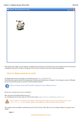 Petit exercice très simple : pour le moment, on déplace Zozor quel que soit le bouton de la souris utilisé pour le clic. Essayez de
ne déplacer Zozor que si on fait un clic gauche avec la souris. Si on fait un clic droit, arrêtez le programme.
Gérer le déplacement de la souris
Un déplacement de la souris génère un événement de type SDL_MOUSEMOTION.
Notez bien qu'on génère autant d'événements que l'on parcourt de pixels pour se déplacer ! Si on bouge la souris de 100 pixels
(ce qui n'est pas beaucoup), il y aura donc 100 événements générés.
Mais ça ne fait pas beaucoup d'événements à gérer pour notre ordinateur, tout ça ?
Pas du tout : rassurez-vous, il en a vu d'autres !
Bon, que peut-on récupérer d'intéressant ici ?
Les coordonnées de la souris, bien sûr ! On les trouve dans event.motion.x et event.motion.y.
Faites attention : on n'utilise pas les mêmes variables que pour le clic de souris de tout à l'heure (avant, c'était
event.button.x). Les variables utilisées sont différentes en SDL en fonction de l'événement.
On va placer Zozor auxmêmes coordonnées que la souris, là encore. V
ous allez voir, c'est rudement efficace et toujours aussi
simple !
Code : C
Partie 3 : Création de jeux 2D en SDL 301/410
www.openclassrooms.com
 