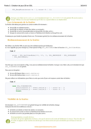 SDL_WarpMouse(ecran->w / 2, ecran->h / 2);
Lorsque vous faites un WarpMouse, un événement de type SDL_MOUSEMOTION sera généré. Eh oui, la souris a
bougé ! Même si ce n'est pas l'utilisateur qui l'a fait, il y a quand même eu un déplacement.
Les événements de la fenêtre
La fenêtre elle-même peut générer un certain nombre d'événements :
lorsqu'elle est redimensionnée ;
lorsqu'elle est réduite en barre des tâches ou restaurée ;
lorsqu'elle est active (au premier plan) ou lorsqu'elle n'est plus active ;
lorsque le curseur de la souris se trouve à l'intérieur de la fenêtre ou lorsqu'il en sort.
Commençons par étudier le premier d'entre eux: l'événement généré lors du redimensionnement de la fenêtre.
Redimensionnement de la fenêtre
Par défaut, une fenêtre SDL ne peut pas être redimensionnée par l'utilisateur.
Je vous rappelle que pour changer ça, il faut ajouter le flag SDL_RESIZABLE dans la fonction SDL_SetVideoMode :
Code : C
ecran = SDL_SetVideoMode(640, 480, 32, SDL_HWSURFACE | SDL_DOUBLEBUF
| SDL_RESIZABLE);
Une fois que vous avez ajouté ce flag, vous pouvez redimensionner la fenêtre. Lorsque vous faites cela, un événement de type
SDL_VIDEORESIZE est généré.
V
ous pouvez récupérer :
la nouvelle largeur dans event.resize.w ;
la nouvelle hauteur dans event.resize.h.
On peut utiliser ces informations pour faire en sorte que notre Zozor soit toujours centré dans la fenêtre :
Code : C
case SDL_VIDEORESIZE:
positionZozor.x = event.resize.w / 2 - zozor->w / 2;
positionZozor.y = event.resize.h / 2 - zozor->h / 2;
break;
Visibilité de la fenêtre
L'événement SDL_ACTIVEEVENT est généré lorsque la visibilité de la fenêtre change.
Cela peut être dû à de nombreuses choses :
la fenêtre est réduite en barre des tâches ou restaurée ;
le curseur de la souris se trouve à l'intérieur de la fenêtre ou en sort ;
la fenêtre est active (au premier plan) ou n'est plus active.
En programmation, on parle de focus.
Lorsqu'on dit qu'une application a le focus, c'est que le clavier ou la souris de l'utilisateur s'y trouve. Tous les clics sur
la souris ou appuis sur les touches du clavier que vous ferez seront envoyés à la fenêtre qui a le focus et non aux
autres.
Partie 3 : Création de jeux 2D en SDL 303/410
www.openclassrooms.com
 