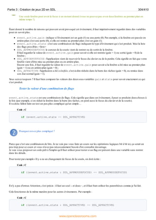 Une seule fenêtre peut avoir le focus à un instant donné (vous ne pouvez pas avoir deuxfenêtres au premier plan en
même temps !).
Étant donné le nombre de raisons qui peuvent avoir provoqué cet événement, il faut impérativement regarder dans des variables
pour en savoir plus.
event.active.gain : indique si l'événement est un gain (1) ou une perte (0). Par exemple, si la fenêtre est passée en
arrière-plan c'est une perte (0), si elle est remise au premier plan c'est un gain (1).
event.active.state : c'est une combinaison de flags indiquant le type d'événement qui s'est produit. V
oici la liste
des flags possibles :<liste>
SDL_APPMOUSEFOCUS: le curseur de la souris vient de rentrer ou de sortir de la fenêtre.
Il faut regarder la valeur de event.active.gain pour savoir si elle est rentrée (gain = 1) ou sortie (gain = 0) de la
fenêtre ;
SDL_APPINPUTFOCUS : l'application vient de recevoir le focus du clavier ou de le perdre. Cela signifie en fait que votre
fenêtre vient d'être mise au premier plan ou en arrière-plan.
Encore une fois, il faut regarder la valeur de event.active.gain pour savoir si la fenêtre a été mise au premier plan
(gain = 1) ou en arrière-plan (gain = 0) ;
SDL_APPACTIVE : l'applicaton a été icônifiée, c'est-à-dire réduite dans la barre des tâches (gain = 0), ou remise dans
son état normal (gain = 1).
V
ous suivez toujours ? Il faut bien comparer les valeurs des deuxsous-variables gain et state pour savoir exactement ce qui
s'est produit.
Tester la valeur d'une combinaison de flags
event.active.state est une combinaison de flags. Cela signifie que dans un événement, il peut se produire deuxchoses à
la fois (par exemple, si on réduit la fenêtre dans la barre des tâches, on perd aussi le focus du clavier et de la souris).
Il va donc falloir faire un test un peu plus compliqué qu'un simple…
Code : C
if (event.active.state == SDL_APPACTIVE)
Pourquoi est-ce plus compliqué ?
Parce que c'est une combinaison de bits. Je ne vais pas vous faire un cours sur les opérations logiques bit à bit ici, ça serait un
peu trop pour ce cours et vous n'avez pas nécessairement besoin d'en connaître davantage.
Je vais vous proposer un code prêt à l'emploi qu'il faut utiliser pour tester si un flag est présent dans une variable sans rentrer
dans les détails.
Pour tester par exemple s'il y a eu un changement de focus de la souris, on doit écrire :
Code : C
if ((event.active.state & SDL_APPMOUSEFOCUS) == SDL_APPMOUSEFOCUS)
Il n'y a pas d'erreur.Attention, c'est précis : il faut un seul & et deux=, et il faut bien utiliser les parenthèses comme je l'ai fait.
Cela fonctionne de la même manière pour les autres événements. Par exemple :
Code : C
if ((event.active.state & SDL_APPACTIVE) == SDL_APPACTIVE)
Partie 3 : Création de jeux 2D en SDL 304/410
www.openclassrooms.com
 