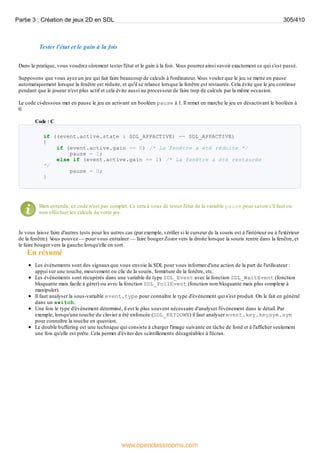 Tester l'état et le gain à la fois
Dans la pratique, vous voudrez sûrement tester l'état et le gain à la fois. V
ous pourrez ainsi savoir exactement ce qui s'est passé.
Supposons que vous ayez un jeu qui fait faire beaucoup de calculs à l'ordinateur. V
ous voulez que le jeu se mette en pause
automatiquement lorsque la fenêtre est réduite, et qu'il se relance lorsque la fenêtre est restaurée. Cela évite que le jeu continue
pendant que le joueur n'est plus actif et cela évite aussi au processeur de faire trop de calculs par la même occasion.
Le code ci-dessous met en pause le jeu en activant un booléen pause à 1. Il remet en marche le jeu en désactivant le booléen à
0.
Code : C
if ((event.active.state & SDL_APPACTIVE) == SDL_APPACTIVE)
{
if (event.active.gain == 0) /* La fenêtre a été réduite */
pause = 1;
else if (event.active.gain == 1) /* La fenêtre a été restaurée
*/
pause = 0;
}
Bien entendu, ce code n'est pas complet. Ce sera à vous de tester l'état de la variable pause pour savoir s'il faut ou
non effectuer les calculs de votre jeu.
Je vous laisse faire d'autres tests pour les autres cas (par exemple, vérifier si le curseur de la souris est à l'intérieur ou à l'extérieur
de la fenêtre). V
ous pouvez — pour vous entraîner — faire bouger Zozor vers la droite lorsque la souris rentre dans la fenêtre, et
le faire bouger vers la gauche lorsqu'elle en sort.
En résumé
Les événements sont des signauxque vous envoie la SDL pour vous informer d'une action de la part de l'utilisateur :
appui sur une touche, mouvement ou clic de la souris, fermeture de la fenêtre, etc.
Les événements sont récupérés dans une variable de type SDL_Event avec la fonction SDL_WaitEvent (fonction
bloquante mais facile à gérer) ou avec la fonction SDL_PollEvent (fonction non bloquante mais plus complexe à
manipuler).
Il faut analyser la sous-variable event.type pour connaître le type d'événement qui s'est produit. On le fait en général
dans un switch.
Une fois le type d'événement déterminé, il est le plus souvent nécessaire d'analyser l'événement dans le détail. Par
exemple, lorsqu'une touche du clavier a été enfoncée (SDL_KEYDOWN) il faut analyser event.key.keysym.sym
pour connaître la touche en question.
Le double buffering est une technique qui consiste à charger l'image suivante en tâche de fond et à l'afficher seulement
une fois qu'elle est prête. Cela permet d'éviter des scintillements désagréables à l'écran.
Partie 3 : Création de jeux 2D en SDL 305/410
www.openclassrooms.com
 