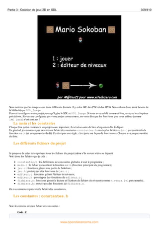 V
ous noterez que les images sont dans différents formats. Il y a des GIF, des PNGet des JPEG. Nous allons donc avoir besoin de
la bibliothèque SDL_Image.
Pensez à configurer votre projet pour qu'il gère la SDL et SDL_Image. Si vous avez oublié comment faire, revoyez les chapitres
précédents. Si vous ne configurez pas votre projet correctement, on vous dira que les fonctions que vous utilisez (comme
IMG_Load) n'existent pas !
Le main et les constantes
Chaque fois qu'on commence un projet assez important, il est nécessaire de bien s'organiser dès le départ.
En général, je commence par me créer un fichier de constantes constantes.h ainsi qu'un fichier main.c qui contiendra la
fonction main (et uniquement celle-là). Ce n'est pas une règle : c'est juste ma façon de fonctionner. Chacun a sa propre manière
de faire.
Les différents fichiers du projet
Je propose de créer dès à présent tous les fichiers du projet (même s'ils restent vides au départ).
V
oici donc les fichiers que je crée :
constantes.h : les définitions de constantes globales à tout le programme ;
main.c : le fichier qui contient la fonction main (fonction principale du programme) ;
jeu.c : fonctions gérant une partie de Sokoban ;
jeu.h : prototypes des fonctions de jeu.c ;
editeur.c : fonctions gérant l'éditeur de niveaux;
editeur.h : prototypes des fonctions de editeur.c ;
fichiers.c : fonctions gérant la lecture et l'écriture de fichiers de niveaux(comme niveaux.lvl par exemple) ;
fichiers.h : prototypes des fonctions de fichiers.c.
On va commencer par créer le fichier des constantes.
Les constantes : constantes.h
V
oici le contenu de mon fichier de constantes :
Code : C
Partie 3 : Création de jeux 2D en SDL 309/410
www.openclassrooms.com
 