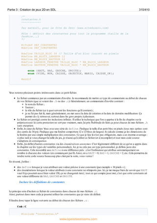 /*
constantes.h
------------
Par mateo21, pour Le Site du Zéro (www.siteduzero.com)
Rôle : définit des constantes pour tout le programme (taille de la
fenêtre...)
*/
#ifndef DEF_CONSTANTES
#define DEF_CONSTANTES
#define TAILLE_BLOC 34 // Taille d'un bloc (carré) en pixels
#define NB_BLOCS_LARGEUR 12
#define NB_BLOCS_HAUTEUR 12
#define LARGEUR_FENETRE TAILLE_BLOC * NB_BLOCS_LARGEUR
#define HAUTEUR_FENETRE TAILLE_BLOC * NB_BLOCS_HAUTEUR
enum {HAUT, BAS, GAUCHE, DROITE};
enum {VIDE, MUR, CAISSE, OBJECTIF, MARIO, CAISSE_OK};
#endif
V
ous noterez plusieurs points intéressants dans ce petit fichier.
Le fichier commence par un commentaire d'en-tête. Je recommande de mettre ce type de commentaire au début de chacun
de vos fichiers (que ce soient des .h ou des .c). Généralement, un commentaire d'en-tête contient :
le nom du fichier ;
l'auteur ;
le rôle du fichier (ce à quoi servent les fonctions qu'il contient) ;
je ne l'ai pas fait là, mais généralement, on met aussi la date de création et la date de dernière modification. Ça
permet de s'y retrouver, surtout dans les gros projets à plusieurs.
Le fichier est protégé contre les inclusions infinies. Il utilise la technique que l'on a apprise à la fin du chapitre sur le
préprocesseur. Ici cette protection ne sert pas vraiment, mais j'ai pris l'habitude de faire ça pour chacun de mes fichiers .h
sans exception.
Enfin, le cœur du fichier. V
ous avez une série de define. J'indique la taille d'un petit bloc en pixels (tous mes sprites sont
des carrés de 34 px). J'indique que ma fenêtre comportera 12 x12 blocs de largeur. Je calcule comme ça les dimensions de
la fenêtre par une simple multiplication des constantes. Ce que je fais là n'est pas obligatoire, mais a un énorme avantage :
si plus tard je veuxchanger la taille du jeu, je n'aurai qu'à éditer ce fichier (et à recompiler) et tout mon code source
s'adaptera en conséquence.
Enfin, j'ai défini d'autres constantes via des énumérations anonymes. C'est légèrement différent de ce qu'on a appris dans
le chapitre sur les types de variables personnalisés. Ici, je ne crée pas un type personnalisé, je définis juste des
constantes. Cela ressemble auxdefine à une différence près : c'est l'ordinateur qui attribue automatiquement un
nombre à chacune des valeurs (en commençant par 0).Ainsi, on a HAUT = 0, BAS = 1, GAUCHE = 2, etc. Cela permettra de
rendre notre code source beaucoup plus clair par la suite, vous verrez !
En résumé, j'utilise :
des define lorsque je veuxattribuer une valeur précise à une constante (par exemple « 34 pixels ») ;
des énumérations lorsque la valeur attribuée à une constante ne m'importe pas. Ici, je me moque bien de savoir que HAUT
vaut 0 (ça pourrait aussi bien valoir 150, ça ne changerait rien) ; tout ce qui compte pour moi, c'est que cette constante ait
une valeur différente de BAS, GAUCHE et DROITE.
Inclure les définitions de constantes
Le principe sera d'inclure ce fichier de constantes dans chacun de mes fichiers .c.
Ainsi, partout dans mon code je pourrai utiliser les constantes que je viens de définir.
Il faudra donc taper la ligne suivante au début de chacun des fichiers .c :
Code : C
#include "constantes.h"
Partie 3 : Création de jeux 2D en SDL 310/410
www.openclassrooms.com
 