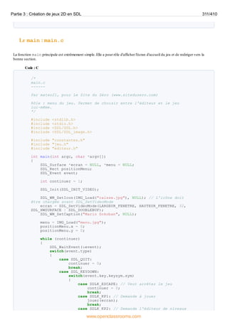 Le main : main.c
La fonction main principale est extrêmement simple. Elle a pour rôle d'afficher l'écran d'accueil du jeu et de rediriger vers la
bonne section.
Code : C
/*
main.c
------
Par mateo21, pour Le Site du Zéro (www.siteduzero.com)
Rôle : menu du jeu. Permet de choisir entre l'éditeur et le jeu
lui-même.
*/
#include <stdlib.h>
#include <stdio.h>
#include <SDL/SDL.h>
#include <SDL/SDL_image.h>
#include "constantes.h"
#include "jeu.h"
#include "editeur.h"
int main(int argc, char *argv[])
{
SDL_Surface *ecran = NULL, *menu = NULL;
SDL_Rect positionMenu;
SDL_Event event;
int continuer = 1;
SDL_Init(SDL_INIT_VIDEO);
SDL_WM_SetIcon(IMG_Load("caisse.jpg"), NULL); // L'icône doit
être chargée avant SDL_SetVideoMode
ecran = SDL_SetVideoMode(LARGEUR_FENETRE, HAUTEUR_FENETRE, 32,
SDL_HWSURFACE | SDL_DOUBLEBUF);
SDL_WM_SetCaption("Mario Sokoban", NULL);
menu = IMG_Load("menu.jpg");
positionMenu.x = 0;
positionMenu.y = 0;
while (continuer)
{
SDL_WaitEvent(&event);
switch(event.type)
{
case SDL_QUIT:
continuer = 0;
break;
case SDL_KEYDOWN:
switch(event.key.keysym.sym)
{
case SDLK_ESCAPE: // Veut arrêter le jeu
continuer = 0;
break;
case SDLK_KP1: // Demande à jouer
jouer(ecran);
break;
case SDLK_KP2: // Demande l'éditeur de niveaux
Partie 3 : Création de jeux 2D en SDL 311/410
www.openclassrooms.com
 