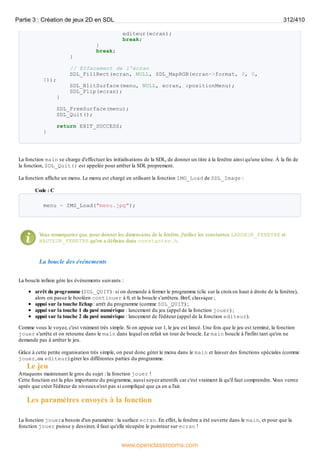 editeur(ecran);
break;
}
break;
}
// Effacement de l'écran
SDL_FillRect(ecran, NULL, SDL_MapRGB(ecran->format, 0, 0,
0));
SDL_BlitSurface(menu, NULL, ecran, &positionMenu);
SDL_Flip(ecran);
}
SDL_FreeSurface(menu);
SDL_Quit();
return EXIT_SUCCESS;
}
La fonction main se charge d'effectuer les initialisations de la SDL, de donner un titre à la fenêtre ainsi qu'une icône. À la fin de
la fonction, SDL_Quit() est appelée pour arrêter la SDL proprement.
La fonction affiche un menu. Le menu est chargé en utilisant la fonction IMG_Load de SDL_Image :
Code : C
menu = IMG_Load("menu.jpg");
V
ous remarquerez que, pour donner les dimensions de la fenêtre, j'utilise les constantes LARGEUR_FENETRE et
HAUTEUR_FENETRE qu'on a définies dans constantes.h.
La boucle des événements
La boucle infinie gère les événements suivants :
arrêt du programme (SDL_QUIT) : si on demande à fermer le programme (clic sur la croixen haut à droite de la fenêtre),
alors on passe le booléen continuer à 0, et la boucle s'arrêtera. Bref, classique ;
appui sur la touche Echap: arrêt du programme (comme SDL_QUIT) ;
appui sur la touche 1 du pavé numérique : lancement du jeu (appel de la fonction jouer) ;
appui sur la touche 2 du pavé numérique : lancement de l'éditeur (appel de la fonction editeur).
Comme vous le voyez, c'est vraiment très simple. Si on appuie sur 1, le jeu est lancé. Une fois que le jeu est terminé, la fonction
jouer s'arrête et on retourne dans le main dans lequel on refait un tour de boucle. Le main boucle à l'infini tant qu'on ne
demande pas à arrêter le jeu.
Grâce à cette petite organisation très simple, on peut donc gérer le menu dans le main et laisser des fonctions spéciales (comme
jouer, ou editeur) gérer les différentes parties du programme.
Le jeu
Attaquons maintenant le gros du sujet : la fonction jouer !
Cette fonction est la plus importante du programme, aussi soyez attentifs car c'est vraiment là qu'il faut comprendre. V
ous verrez
après que créer l'éditeur de niveauxn'est pas si compliqué que ça en a l'air.
Les paramètres envoyés à la fonction
La fonction jouera besoin d'un paramètre : la surface ecran. En effet, la fenêtre a été ouverte dans le main, et pour que la
fonction jouer puisse y dessiner, il faut qu'elle récupère le pointeur sur ecran !
Partie 3 : Création de jeux 2D en SDL 312/410
www.openclassrooms.com
 