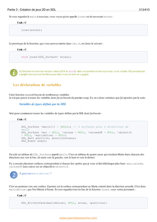 Si vous regardez le main à nouveau, vous voyez qu'on appelle jouer en lui envoyant ecran :
Code : C
jouer(ecran);
Le prototype de la fonction, que vous pouvez mettre dans jeu.h, est donc le suivant :
Code : C
void jouer(SDL_Surface* ecran);
La fonction ne renvoie aucune valeur (d'où le void), mais on pourrait en renvoyer une, si on voulait. On pourrait par
exemple renvoyer un booléen pour dire si oui ou non on a gagné.
Les déclarations de variables
Cette fonction va avoir besoin de nombreuses variables.
Je n'ai pas pensé à toutes les variables dont j'ai eu besoin du premier coup. Il y en a donc certaines que j'ai ajoutées par la suite.
Variables de types définis par la SDL
V
oici pour commencer toutes les variables de types définis par la SDL dont j'ai besoin :
Code : C
SDL_Surface *mario[4] = {NULL}; // 4 surfaces pour 4 directions de
mario
SDL_Surface *mur = NULL, *caisse = NULL, *caisseOK = NULL, *objectif
= NULL, *marioActuel = NULL;
SDL_Rect position, positionJoueur;
SDL_Event event;
J'ai créé un tableau de SDL_Surface appelé mario. C'est un tableau de quatre cases qui stockera Mario dans chacune des
directions (un vers le bas, un autre vers la gauche, vers le haut et vers la droite).
Il y a ensuite plusieurs surfaces correspondant à chacun des sprites que je vous ai fait télécharger plus haut : mur, caisse,
caisseOK (une caisse sur un objectif) et objectif.
À quoi sert marioActuel ?
C'est un pointeur vers une surface. Il pointe sur la surface correspondant au Mario orienté dans la direction actuelle. C'est donc
marioActuel que l'on blittera à l'écran. Si vous regardez tout en bas de la fonction jouer, vous verrez justement :
Code : C
SDL_BlitSurface(marioActuel, NULL, ecran, &position);
Partie 3 : Création de jeux 2D en SDL 313/410
www.openclassrooms.com
 