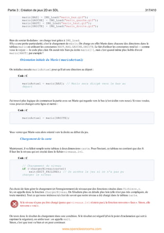 mario[BAS] = IMG_Load("mario_bas.gif");
mario[GAUCHE] = IMG_Load("mario_gauche.gif");
mario[HAUT] = IMG_Load("mario_haut.gif");
mario[DROITE] = IMG_Load("mario_droite.gif");
Rien de sorcier là-dedans : on charge tout grâce à IMG_Load.
S'il y a une petite particularité, c'est le chargement de mario. On charge en effet Mario dans chacune des directions dans le
tableau mario en utilisant les constantes HAUT, BAS, GAUCHE, DROITE. Le fait d'utiliser les constantes rend ici — comme
vous le voyez — le code plus clair. On aurait très bien pu écrire mario[0], mais c'est quand même plus lisible d'avoir
mario[HAUT] par exemple !
Orientation initiale du Mario ( marioActuel)
On initialise ensuite marioActuel pour qu'il ait une direction au départ :
Code : C
marioActuel = mario[BAS]; // Mario sera dirigé vers le bas au
départ
J'ai trouvé plus logique de commencer la partie avec un Mario qui regarde vers le bas (c'est-à-dire vers nous). Si vous voulez,
vous pouvez changer cette ligne et mettre :
Code : C
marioActuel = mario[DROITE];
V
ous verrez que Mario sera alors orienté vers la droite au début du jeu.
Chargement de la carte
Maintenant, il va falloir remplir notre tableau à deuxdimensions carte. Pour l'instant, ce tableau ne contient que des 0.
Il faut lire le niveau qui est stocké dans le fichier niveaux.lvl.
Code : C
// Chargement du niveau
if (!chargerNiveau(carte))
exit(EXIT_FAILURE); // On arrête le jeu si on n'a pas pu
charger le niveau
J'ai choisi de faire gérer le chargement (et l'enregistrement) de niveauxpar des fonctions situées dans fichiers.c.
Ici, on appelle donc la fonction chargerNiveau. On l'étudiera plus en détails plus loin (elle n'est pas très compliquée, de
toute manière). Tout ce qui nous intéresse ici c'est de savoir que notre niveau a été chargé dans le tableau carte.
Si le niveau n'a pas pu être chargé (parce que niveaux.lvl n'existe pas), la fonction renverra « faux». Sinon, elle
renverra « vrai ».
On teste donc le résultat du chargement dans une condition. Si le résultat est négatif (d'où le point d'exclamation qui sert à
exprimer la négation), on arrête tout : on appelle exit.
Sinon, c'est que tout va bien et on peut continuer.
Partie 3 : Création de jeux 2D en SDL 317/410
www.openclassrooms.com
 