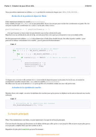 Nous possédons maintenant un tableau carte qui décrit le contenu de chaque case : MUR, VIDE, CAISSE…
Recherche de la position de départ de Mario
Il faut maintenant initialiser la variable positionJoueur.
Cette variable, de type SDL_Rect, est un peu particulière. On ne s'en sert pas pour stocker des coordonnées en pixels. On s'en
sert pour stocker des coordonnées en « cases » sur la carte.Ainsi, si on a :
positionJoueur.x == 11 positionJoueur.y == 11
… c'est que le joueur se trouve dans la toute dernière case en bas à droite de la carte.
Reportez-vous au schéma de la carte de la fig. suivante pour bien voir à quoi ça correspond si vous avez (déjà) oublié.
On doit parcourir notre tableau carte à deuxdimensions à l'aide d'une double boucle. On utilise la petite variable i pour
parcourir le tableau verticalement et la variable j pour le parcourir horizontalement :
Code : C
// Recherche de la position de Mario au départ
for (i = 0 ; i < NB_BLOCS_LARGEUR ; i++)
{
for (j = 0 ; j < NB_BLOCS_HAUTEUR ; j++)
{
if (carte[i][j] == MARIO) // Si Mario se trouve à cette
position
{
positionJoueur.x = i;
positionJoueur.y = j;
carte[i][j] = VIDE;
}
}
}
À chaque case, on teste si elle contient MARIO (c'est-à-dire le départ du joueur sur la carte). Si c'est le cas, on stocke les
coordonnées actuelles (situées dans i et j) dans la variable positionJoueur.
On efface aussi la case en la mettant à VIDE pour qu'elle soit considérée comme une case vide par la suite.
Activation de la répétition des touches
Dernière chose, très simple : on active la répétition des touches pour qu'on puisse se déplacer sur la carte en laissant une touche
enfoncée.
Code : C
// Activation de la répétition des touches
SDL_EnableKeyRepeat(100, 100);
La boucle principale
Pfiou ! Nos initialisations sont faites, on peut maintenant s'occuper de la boucle principale.
C'est une boucle classique qui fonctionne sur le même schéma que celles qu'on a vues jusqu'ici. Elle est juste un peu plus grosse
et un peu plus complète (faut c'qui faut comme on dit !).
Regardons de plus près le switch qui teste l'événement :
Partie 3 : Création de jeux 2D en SDL 318/410
www.openclassrooms.com
 