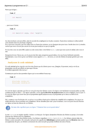 Notez que la ligne :
Code : C
int main()
… peut aussi s'écrire :
Code : C
int main(int argc, char *argv[])
Les deuxécritures sont possibles, mais la seconde (la compliquée) est la plus courante. J'aurai donc tendance à utiliser plutôt
cette dernière dans les prochains chapitres.
En ce qui nous concerne, que l'on utilise l'une ou l'autre des écritures, ça ne changera rien pour nous. Inutile donc de s'y attarder,
surtout que nous n'avons pas encore le niveau pour analyser ce que ça signifie.
Si vous êtes sous un autre IDE, copiez ce code source dans votre fichier main.c pour que nous ayons le même code vous et
moi.
Enregistrez le tout. Oui je sais, on n'a encore rien fait, mais enregistrez quand même, c'est une bonne habitude à prendre.
Normalement, vous n'avez qu'un seul fichier source appelé main.c (le reste, ce sont des fichiers de projet générés par votre
IDE).
Analysons le code minimal
Ce code minimal qu'on vient de voir n'est rien d'autre que du chinois pour vous, j'imagine. Et pourtant, moi je vois là un
programme console qui affiche un message à l'écran.
Il va falloir apprendre à lire tout ça !
Commençons par les deuxpremières lignes qui se ressemblent beaucoup :
Code : C
#include <stdio.h>
#include <stdlib.h>
Ce sont des lignes spéciales que l'on ne voit qu'en haut des fichiers source. Ces lignes sont facilement reconnaissables car elles
commencent par un dièse #. Ces lignes spéciales, on les appelle directives de préprocesseur (un nom compliqué, n'est-ce pas ?).
Ce sont des lignes qui seront lues par un programme appelé préprocesseur, un programme qui se lance au début de la
compilation.
Oui : comme je vous l'ai dit plus tôt, ce qu'on a vu au début n'était qu'un schéma très simplifié de la compilation. Il se passe en
réalité plusieurs choses pendant une compilation. On les détaillera plus tard : pour le moment, vous avez juste besoin d'insérer
ces lignes en haut de chacun de vos fichiers.
Oui mais elles signifient quoi, ces lignes ? J'aimerais bien savoir quand même !
Le mot include en anglais signifie « inclure » en français. Ces lignes demandent d'inclure des fichiers au projet, c'est-à-dire
d'ajouter des fichiers pour la compilation.
Il y a deuxlignes, donc deuxfichiers inclus. Ces fichiers s'appellent stdio.h et stdlib.h. Ces fichiers existent déjà, des
fichiers source tout prêts. On verra plus tard qu'on les appelle des bibliothèques (certains parlent aussi de librairies mais c'est
un anglicisme). En gros, ces fichiers contiennent du code tout prêt qui permet d'afficher du texte à l'écran.
Apprenez à programmer en C ! 32/410
www.openclassrooms.com
 