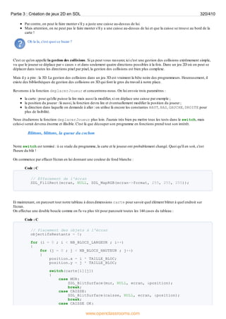 Par contre, on peut le faire monter s'il y a juste une caisse au-dessus de lui.
Mais attention, on ne peut pas le faire monter s'il y a une caisse au-dessus de lui et que la caisse se trouve au bord de la
carte !
Oh la la, c'est quoi ce bazar ?
C'est ce qu'on appelle la gestion des collisions. Si ça peut vous rassurer, ici c'est une gestion des collisions extrêmement simple,
vu que le joueur se déplace par « cases » et dans seulement quatre directions possibles à la fois. Dans un jeu 2D où on peut se
déplacer dans toutes les directions pixel par pixel, la gestion des collisions est bien plus complexe.
Mais il y a pire : la 3D. La gestion des collisions dans un jeu 3D est vraiment la bête noire des programmeurs. Heureusement, il
existe des bibliothèques de gestion des collisions en 3D qui font le gros du travail à notre place.
Revenons à la fonction deplacerJoueur et concentrons-nous. On lui envoie trois paramètres :
la carte : pour qu'elle puisse la lire mais aussi la modifier, si on déplace une caisse par exemple ;
la position du joueur : là aussi, la fonction devra lire et éventuellement modifier la position du joueur ;
la direction dans laquelle on demande à aller : on utilise là encore les constantes HAUT, BAS, GAUCHE, DROITE pour
plus de lisibilité.
Nous étudierons la fonction deplacerJoueur plus loin. J'aurais très bien pu mettre tous les tests dans le switch, mais
celui-ci serait devenu énorme et illisible. C'est là que découper son programme en fonctions prend tout son intérêt.
Blittons, blittons, la queue du cochon
Notre switch est terminé : à ce stade du programme, la carte et le joueur ont probablement changé. Quoi qu'il en soit, c'est
l'heure du blit !
On commence par effacer l'écran en lui donnant une couleur de fond blanche :
Code : C
// Effacement de l'écran
SDL_FillRect(ecran, NULL, SDL_MapRGB(ecran->format, 255, 255, 255));
Et maintenant, on parcourt tout notre tableau à deuxdimensions carte pour savoir quel élément blitter à quel endroit sur
l'écran.
On effectue une double boucle comme on l'a vu plus tôt pour parcourir toutes les 144 cases du tableau :
Code : C
// Placement des objets à l'écran
objectifsRestants = 0;
for (i = 0 ; i < NB_BLOCS_LARGEUR ; i++)
{
for (j = 0 ; j < NB_BLOCS_HAUTEUR ; j++)
{
position.x = i * TAILLE_BLOC;
position.y = j * TAILLE_BLOC;
switch(carte[i][j])
{
case MUR:
SDL_BlitSurface(mur, NULL, ecran, &position);
break;
case CAISSE:
SDL_BlitSurface(caisse, NULL, ecran, &position);
break;
case CAISSE_OK:
Partie 3 : Création de jeux 2D en SDL 320/410
www.openclassrooms.com
 