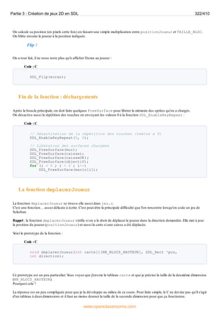 On calcule sa position (en pixels cette fois) en faisant une simple multiplication entre positionJoueur et TAILLE_BLOC.
On blitte ensuite le joueur à la position indiquée.
Flip !
On a tout fait, il ne nous reste plus qu'à afficher l'écran au joueur :
Code : C
SDL_Flip(ecran);
Fin de la fonction : déchargements
Après la boucle principale, on doit faire quelques FreeSurface pour libérer la mémoire des sprites qu'on a chargés.
On désactive aussi la répétition des touches en envoyant les valeurs 0 à la fonction SDL_EnableKeyRepeat :
Code : C
// Désactivation de la répétition des touches (remise à 0)
SDL_EnableKeyRepeat(0, 0);
// Libération des surfaces chargées
SDL_FreeSurface(mur);
SDL_FreeSurface(caisse);
SDL_FreeSurface(caisseOK);
SDL_FreeSurface(objectif);
for (i = 0 ; i < 4 ; i++)
SDL_FreeSurface(mario[i]);
La fonction deplacerJoueur
La fonction deplacerJoueur se trouve elle aussi dans jeu.c.
C'est une fonction… assez délicate à écrire. C'est peut-être la principale difficulté que l'on rencontre lorsqu'on code un jeu de
Sokoban.
Rappel : la fonction deplacerJoueur vérifie si on a le droit de déplacer le joueur dans la direction demandée. Elle met à jour
la position du joueur (positionJoueur) et aussi la carte si une caisse a été déplacée.
V
oici le prototype de la fonction :
Code : C
void deplacerJoueur(int carte[][NB_BLOCS_HAUTEUR], SDL_Rect *pos,
int direction);
Ce prototype est un peu particulier. V
ous voyez que j'envoie le tableau carte et que je précise la taille de la deuxième dimension
(NB_BLOCS_HAUTEUR).
Pourquoi cela ?
La réponse est un peu compliquée pour que je la développe au milieu de ce cours. Pour faire simple, le C ne devine pas qu'il s'agit
d'un tableau à deuxdimensions et il faut au moins donner la taille de la seconde dimension pour que ça fonctionne.
Partie 3 : Création de jeux 2D en SDL 322/410
www.openclassrooms.com
 