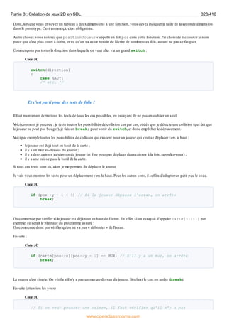 Donc, lorsque vous envoyez un tableau à deuxdimensions à une fonction, vous devez indiquer la taille de la seconde dimension
dans le prototype. C'est comme ça, c'est obligatoire.
Autre chose : vous noterez que positionJoueur s'appelle en fait pos dans cette fonction. J'ai choisi de raccourcir le nom
parce que c'est plus court à écrire, et vu qu'on va avoir besoin de l'écrire de nombreuses fois, autant ne pas se fatiguer.
Commençons par tester la direction dans laquelle on veut aller via un grand switch :
Code : C
switch(direction)
{
case HAUT:
/* etc. */
Et c'est parti pour des tests de folie !
Il faut maintenant écrire tous les tests de tous les cas possibles, en essayant de ne pas en oublier un seul.
V
oici comment je procède : je teste toutes les possibilités de collision cas par cas, et dès que je détecte une collision (qui fait que
le joueur ne peut pas bouger), je fais un break; pour sortir du switch, et donc empêcher le déplacement.
V
oici par exemple toutes les possibilités de collision qui existent pour un joueur qui veut se déplacer vers le haut :
le joueur est déjà tout en haut de la carte ;
il y a un mur au-dessus du joueur ;
il y a deuxcaisses au-dessus du joueur (et il ne peut pas déplacer deuxcaisses à la fois, rappelez-vous) ;
il y a une caisse puis le bord de la carte.
Si tous ces tests sont ok, alors je me permets de déplacer le joueur.
Je vais vous montrer les tests pour un déplacement vers le haut. Pour les autres sens, il suffira d'adapter un petit peu le code.
Code : C
if (pos->y - 1 < 0) // Si le joueur dépasse l'écran, on arrête
break;
On commence par vérifier si le joueur est déjà tout en haut de l'écran. En effet, si on essayait d'appeler carte[5][-1] par
exemple, ce serait le plantage du programme assuré !
On commence donc par vérifier qu'on ne va pas « déborder » de l'écran.
Ensuite :
Code : C
if (carte[pos->x][pos->y - 1] == MUR) // S'il y a un mur, on arrête
break;
Là encore c'est simple. On vérifie s'il n'y a pas un mur au-dessus du joueur. Si tel est le cas, on arrête (break).
Ensuite (attention les yeux) :
Code : C
// Si on veut pousser une caisse, il faut vérifier qu'il n'y a pas
Partie 3 : Création de jeux 2D en SDL 323/410
www.openclassrooms.com
 