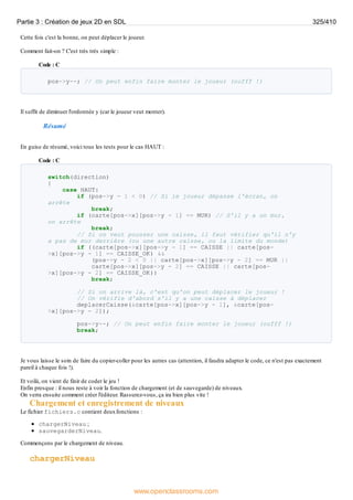Cette fois c'est la bonne, on peut déplacer le joueur.
Comment fait-on ? C'est très très simple :
Code : C
pos->y--; // On peut enfin faire monter le joueur (oufff !)
Il suffit de diminuer l'ordonnée y (car le joueur veut monter).
Résumé
En guise de résumé, voici tous les tests pour le cas HAUT :
Code : C
switch(direction)
{
case HAUT:
if (pos->y - 1 < 0) // Si le joueur dépasse l'écran, on
arrête
break;
if (carte[pos->x][pos->y - 1] == MUR) // S'il y a un mur,
on arrête
break;
// Si on veut pousser une caisse, il faut vérifier qu'il n'y
a pas de mur derrière (ou une autre caisse, ou la limite du monde)
if ((carte[pos->x][pos->y - 1] == CAISSE || carte[pos-
>x][pos->y - 1] == CAISSE_OK) &&
(pos->y - 2 < 0 || carte[pos->x][pos->y - 2] == MUR ||
carte[pos->x][pos->y - 2] == CAISSE || carte[pos-
>x][pos->y - 2] == CAISSE_OK))
break;
// Si on arrive là, c'est qu'on peut déplacer le joueur !
// On vérifie d'abord s'il y a une caisse à déplacer
deplacerCaisse(&carte[pos->x][pos->y - 1], &carte[pos-
>x][pos->y - 2]);
pos->y--; // On peut enfin faire monter le joueur (oufff !)
break;
Je vous laisse le soin de faire du copier-coller pour les autres cas (attention, il faudra adapter le code, ce n'est pas exactement
pareil à chaque fois !).
Et voilà, on vient de finir de coder le jeu !
Enfin presque : il nous reste à voir la fonction de chargement (et de sauvegarde) de niveaux.
On verra ensuite comment créer l'éditeur. Rassurez-vous, ça ira bien plus vite !
Chargement et enregistrement de niveaux
Le fichier fichiers.c contient deuxfonctions :
chargerNiveau ;
sauvegarderNiveau.
Commençons par le chargement de niveau.
chargerNiveau
Partie 3 : Création de jeux 2D en SDL 325/410
www.openclassrooms.com
 