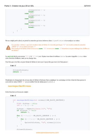 niveau[j][i] = 1;
break;
case '2':
niveau[j][i] = 2;
break;
case '3':
niveau[j][i] = 3;
break;
case '4':
niveau[j][i] = 4;
break;
}
}
}
Par un simple petit calcul, on prend le caractère qui nous intéresse dans ligneFichier et on analyse sa valeur.
Ce sont des « lettres » qui sont stockées dans le fichier. Je veuxdire par là que '0' est stocké comme le caractère
ASCII '0', et sa valeur n'est pas 0 !
Pour analyser le fichier, il faut tester avec case '0' et non avec case 0 !Attention à ne pas mélanger les chiffres et
les lettres !
Le switch fait la conversion '0' => 0, '1' => 1, etc. Il place tout dans le tableau carte. La carte s'appelle niveau dans
cette fonction d'ailleurs, mais ça ne change rien.
Une fois que c'est fait, on peut fermer le fichier et renvoyer 1 pour dire que tout s'est bien passé :
Code : C
fclose(fichier);
return 1;
Finalement, le chargement du niveau dans le fichier n'était pas bien compliqué. Le seul piège à éviter c'était de bien penser à
convertir la valeurASCII '0' en un nombre 0 (et de même pour 1, 2, 3, 4…).
sauvegarderNiveau
Cette fonction est là encore simple :
Code : C
int sauvegarderNiveau(int niveau[][NB_BLOCS_HAUTEUR])
{
FILE* fichier = NULL;
int i = 0, j = 0;
fichier = fopen("niveaux.lvl", "w");
if (fichier == NULL)
return 0;
for (i = 0 ; i < NB_BLOCS_LARGEUR ; i++)
{
for (j = 0 ; j < NB_BLOCS_HAUTEUR ; j++)
{
fprintf(fichier, "%d", niveau[j][i]);
}
}
fclose(fichier);
Partie 3 : Création de jeux 2D en SDL 327/410
www.openclassrooms.com
 