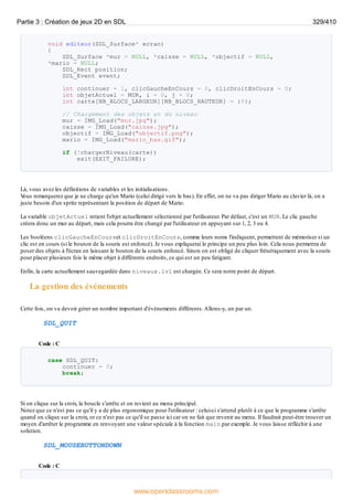 void editeur(SDL_Surface* ecran)
{
SDL_Surface *mur = NULL, *caisse = NULL, *objectif = NULL,
*mario = NULL;
SDL_Rect position;
SDL_Event event;
int continuer = 1, clicGaucheEnCours = 0, clicDroitEnCours = 0;
int objetActuel = MUR, i = 0, j = 0;
int carte[NB_BLOCS_LARGEUR][NB_BLOCS_HAUTEUR] = {0};
// Chargement des objets et du niveau
mur = IMG_Load("mur.jpg");
caisse = IMG_Load("caisse.jpg");
objectif = IMG_Load("objectif.png");
mario = IMG_Load("mario_bas.gif");
if (!chargerNiveau(carte))
exit(EXIT_FAILURE);
Là, vous avez les définitions de variables et les initialisations.
V
ous remarquerez que je ne charge qu'un Mario (celui dirigé vers le bas). En effet, on ne va pas diriger Mario au clavier là, on a
juste besoin d'un sprite représentant la position de départ de Mario.
La variable objetActuel retient l'objet actuellement sélectionné par l'utilisateur. Par défaut, c'est un MUR. Le clic gauche
créera donc un mur au départ, mais cela pourra être changé par l'utilisateur en appuyant sur 1, 2, 3 ou 4.
Les booléens clicGaucheEnCourset clicDroitEnCours, comme leurs noms l'indiquent, permettent de mémoriser si un
clic est en cours (si le bouton de la souris est enfoncé). Je vous expliquerai le principe un peu plus loin. Cela nous permettra de
poser des objets à l'écran en laissant le bouton de la souris enfoncé. Sinon on est obligé de cliquer frénétiquement avec la souris
pour placer plusieurs fois le même objet à différents endroits, ce qui est un peu fatigant.
Enfin, la carte actuellement sauvegardée dans niveaux.lvl est chargée. Ce sera notre point de départ.
La gestion des événements
Cette fois, on va devoir gérer un nombre important d'événements différents.Allons-y, un par un.
SDL_QUIT
Code : C
case SDL_QUIT:
continuer = 0;
break;
Si on clique sur la croix, la boucle s'arrête et on revient au menu principal.
Notez que ce n'est pas ce qu'il y a de plus ergonomique pour l'utilisateur : celui-ci s'attend plutôt à ce que le programme s'arrête
quand on clique sur la croix, or ce n'est pas ce qu'il se passe ici car on ne fait que revenir au menu. Il faudrait peut-être trouver un
moyen d'arrêter le programme en renvoyant une valeur spéciale à la fonction main par exemple. Je vous laisse réfléchir à une
solution.
SDL_MOUSEBUTTONDOWN
Code : C
Partie 3 : Création de jeux 2D en SDL 329/410
www.openclassrooms.com
 