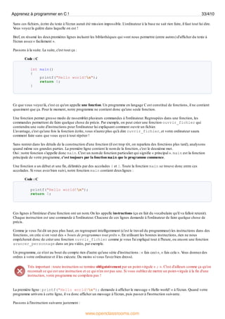 Sans ces fichiers, écrire du texte à l'écran aurait été mission impossible. L'ordinateur à la base ne sait rien faire, il faut tout lui dire.
V
ous voyez la galère dans laquelle on est !
Bref, en résumé les deuxpremières lignes incluent les bibliothèques qui vont nous permettre (entre autres) d'afficher du texte à
l'écran assez « facilement ».
Passons à la suite. La suite, c'est tout ça :
Code : C
int main()
{
printf("Hello world!n");
return 0;
}
Ce que vous voyez là, c'est ce qu'on appelle une fonction. Un programme en langage C est constitué de fonctions, il ne contient
quasiment que ça. Pour le moment, notre programme ne contient donc qu'une seule fonction.
Une fonction permet grosso modo de rassembler plusieurs commandes à l'ordinateur. Regroupées dans une fonction, les
commandes permettent de faire quelque chose de précis. Par exemple, on peut créer une fonction ouvrir_fichier qui
contiendra une suite d'instructions pour l'ordinateur lui expliquant comment ouvrir un fichier.
L'avantage, c'est qu'une fois la fonction écrite, vous n'aurez plus qu'à dire ouvrir_fichier, et votre ordinateur saura
comment faire sans que vous ayez à tout répéter !
Sans rentrer dans les détails de la construction d'une fonction (il est trop tôt, on reparlera des fonctions plus tard), analysons
quand même ses grandes parties. La première ligne contient le nom de la fonction, c'est le deuxième mot.
Oui : notre fonction s'appelle donc main. C'est un nom de fonction particulier qui signifie « principal ». main est la fonction
principale de votre programme, c'est toujours par la fonction main que le programme commence.
Une fonction a un début et une fin, délimités par des accolades { et }. Toute la fonction main se trouve donc entre ces
accolades. Si vous avez bien suivi, notre fonction main contient deuxlignes :
Code : C
printf("Hello world!n");
return 0;
Ces lignes à l'intérieur d'une fonction ont un nom. On les appelle instructions (ça en fait du vocabulaire qu'il va falloir retenir).
Chaque instruction est une commande à l'ordinateur. Chacune de ces lignes demande à l'ordinateur de faire quelque chose de
précis.
Comme je vous l'ai dit un peu plus haut, en regroupant intelligemment (c'est le travail du programmeur) les instructions dans des
fonctions, on crée si on veut des « bouts de programmes tout prêts ». En utilisant les bonnes instructions, rien ne nous
empêcherait donc de créer une fonction ouvrir_fichier comme je vous l'ai expliqué tout à l'heure, ou encore une fonction
avancer_personnage dans un jeu vidéo, par exemple.
Un programme, ce n'est au bout du compte rien d'autre qu'une série d'instructions : « fais ceci », « fais cela ». V
ous donnez des
ordres à votre ordinateur et il les exécute. Du moins si vous l'avez bien dressé.
Très important : toute instruction se termine obligatoirement par un point-virgule « ; ». C'est d'ailleurs comme ça qu'on
reconnaît ce qui est une instruction et ce qui n'en est pas une. Si vous oubliez de mettre un point-virgule à la fin d'une
instruction, votre programme ne compilera pas !
La première ligne : printf("Hello world!n"); demande à afficher le message « Hello world! » à l'écran. Quand votre
programme arrivera à cette ligne, il va donc afficher un message à l'écran, puis passer à l'instruction suivante.
Passons à l'instruction suivante justement :
Apprenez à programmer en C ! 33/410
www.openclassrooms.com
 
