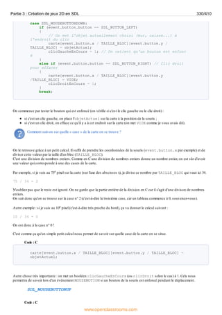 case SDL_MOUSEBUTTONDOWN:
if (event.button.button == SDL_BUTTON_LEFT)
{
// On met l'objet actuellement choisi (mur, caisse...) à
l'endroit du clic
carte[event.button.x / TAILLE_BLOC][event.button.y /
TAILLE_BLOC] = objetActuel;
clicGaucheEnCours = 1; // On retient qu'un bouton est enfonc
é
}
else if (event.button.button == SDL_BUTTON_RIGHT) // Clic droit
pour effacer
{
carte[event.button.x / TAILLE_BLOC][event.button.y
/TAILLE_BLOC] = VIDE;
clicDroitEnCours = 1;
}
break;
On commence par tester le bouton qui est enfoncé (on vérifie si c'est le clic gauche ou le clic droit) :
si c'est un clic gauche, on place l'objetActuel sur la carte à la position de la souris ;
si c'est un clic droit, on efface ce qu'il y a à cet endroit sur la carte (on met VIDE comme je vous avais dit).
Comment sait-on sur quelle « case » de la carte on se trouve ?
On le retrouve grâce à un petit calcul. Il suffit de prendre les coordonnées de la souris (event.button.x par exemple) et de
diviser cette valeur par la taille d'un bloc (TAILLE_BLOC).
C'est une division de nombres entiers. Comme en C une division de nombres entiers donne un nombre entier, on est sûr d'avoir
une valeur qui corresponde à une des cases de la carte.
Par exemple, si je suis au 75e pixel sur la carte (sur l'axe des abscisses x), je divise ce nombre par TAILLE_BLOC qui vaut ici 34.
75 / 34 = 2
N'oubliez pas que le reste est ignoré. On ne garde que la partie entière de la division en C car il s'agit d'une divison de nombres
entiers.
On sait donc qu'on se trouve sur la case n° 2 (c'est-à-dire la troisième case, car un tableau commence à 0, souvenez-vous).
Autre exemple : si je suis au 10e pixel (c'est-à-dire très proche du bord), ça va donner le calcul suivant :
10 / 34 = 0
On est donc à la case n° 0 !
C'est comme ça qu'un simple petit calcul nous permet de savoir sur quelle case de la carte on se situe.
Code : C
carte[event.button.x / TAILLE_BLOC][event.button.y / TAILLE_BLOC] =
objetActuel;
Autre chose très importante : on met un booléen clicGaucheEnCours (ou clicDroit selon le cas) à 1. Cela nous
permettra de savoir lors d'un événement MOUSEMOTION si un bouton de la souris est enfoncé pendant le déplacement.
SDL_MOUSEBUTTONUP
Code : C
Partie 3 : Création de jeux 2D en SDL 330/410
www.openclassrooms.com
 