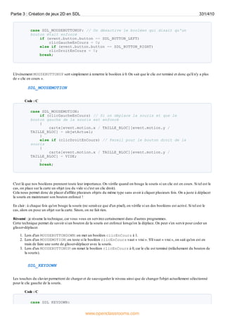 case SDL_MOUSEBUTTONUP: // On désactive le booléen qui disait qu'un
bouton était enfoncé
if (event.button.button == SDL_BUTTON_LEFT)
clicGaucheEnCours = 0;
else if (event.button.button == SDL_BUTTON_RIGHT)
clicDroitEnCours = 0;
break;
L'événement MOUSEBUTTONUP sert simplement à remettre le booléen à 0. On sait que le clic est terminé et donc qu'il n'y a plus
de « clic en cours ».
SDL_MOUSEMOTION
Code : C
case SDL_MOUSEMOTION:
if (clicGaucheEnCours) // Si on déplace la souris et que le
bouton gauche de la souris est enfoncé
{
carte[event.motion.x / TAILLE_BLOC][event.motion.y /
TAILLE_BLOC] = objetActuel;
}
else if (clicDroitEnCours) // Pareil pour le bouton droit de la
souris
{
carte[event.motion.x / TAILLE_BLOC][event.motion.y /
TAILLE_BLOC] = VIDE;
}
break;
C'est là que nos booléens prennent toute leur importance. On vérifie quand on bouge la souris si un clic est en cours. Si tel est le
cas, on place sur la carte un objet (ou du vide si c'est un clic droit).
Cela nous permet donc de placer d'affilée plusieurs objets du même type sans avoir à cliquer plusieurs fois. On a juste à déplacer
la souris en maintenant son bouton enfoncé !
En clair : à chaque fois qu'on bouge la souris (ne serait-ce que d'un pixel), on vérifie si un des booléens est activé. Si tel est le
cas, alors on pose un objet sur la carte. Sinon, on ne fait rien.
Résumé : je résume la technique, car vous vous en servirez certainement dans d'autres programmes.
Cette technique permet de savoir si un bouton de la souris est enfoncé lorsqu'on la déplace. On peut s'en servir pour coder un
glisser-déplacer.
1. Lors d'un MOUSEBUTTONDOWN: on met un booléen clicEnCours à 1.
2. Lors d'un MOUSEMOTION: on teste si le booléen clicEnCours vaut « vrai ». S'il vaut « vrai », on sait qu'on est en
train de faire une sorte de glisser-déplacer avec la souris.
3. Lors d'un MOUSEBUTTONUP: on remet le booléen clicEnCours à 0, car le clic est terminé (relâchement du bouton de
la souris).
SDL_KEYDOWN
Les touches du clavier permettent de charger et de sauvegarder le niveau ainsi que de changer l'objet actuellement sélectionné
pour le clic gauche de la souris.
Code : C
case SDL_KEYDOWN:
Partie 3 : Création de jeux 2D en SDL 331/410
www.openclassrooms.com
 
