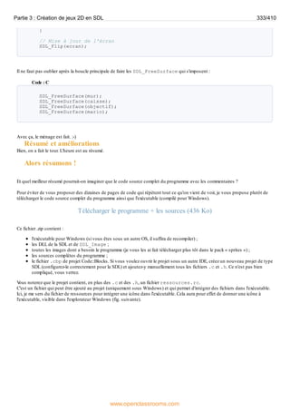 }
// Mise à jour de l'écran
SDL_Flip(ecran);
Il ne faut pas oublier après la boucle principale de faire les SDL_FreeSurface qui s'imposent :
Code : C
SDL_FreeSurface(mur);
SDL_FreeSurface(caisse);
SDL_FreeSurface(objectif);
SDL_FreeSurface(mario);
Avec ça, le ménage est fait. :-)
Résumé et améliorations
Bien, on a fait le tour. L'heure est au résumé.
Alors résumons !
Et quel meilleur résumé pourrait-on imaginer que le code source complet du programme avec les commentaires ?
Pour éviter de vous proposer des dizaines de pages de code qui répètent tout ce qu'on vient de voir, je vous propose plutôt de
télécharger le code source complet du programme ainsi que l'exécutable (compilé pour Windows).
Télécharger le programme + les sources (436 Ko)
Ce fichier .zip contient :
l'exécutable pour Windows (si vous êtes sous un autre OS, il suffira de recompiler) ;
les DLL de la SDL et de SDL_Image ;
toutes les images dont a besoin le programme (je vous les ai fait télécharger plus tôt dans le pack « sprites ») ;
les sources complètes du programme ;
le fichier .cbp de projet Code::Blocks. Si vous voulez ouvrir le projet sous un autre IDE, créez un nouveau projet de type
SDL (configurez-le correctement pour la SDL) et ajoutez-y manuellement tous les fichiers .c et .h. Ce n'est pas bien
compliqué, vous verrez.
V
ous noterez que le projet contient, en plus des .c et des .h, un fichier ressources.rc.
C'est un fichier qui peut être ajouté au projet (uniquement sous Windows) et qui permet d'intégrer des fichiers dans l'exécutable.
Ici, je me sers du fichier de ressources pour intégrer une icône dans l'exécutable. Cela aura pour effet de donner une icône à
l'exécutable, visible dans l'explorateur Windows (fig. suivante).
Partie 3 : Création de jeux 2D en SDL 333/410
www.openclassrooms.com
 