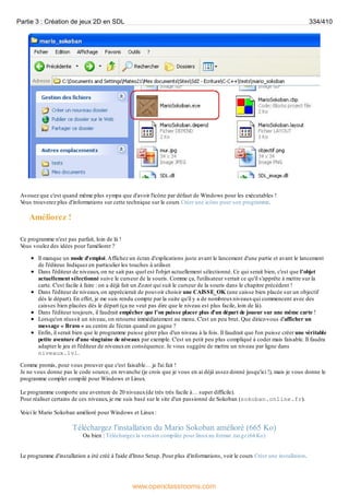 Avouez que c'est quand même plus sympa que d'avoir l'icône par défaut de Windows pour les exécutables !
V
ous trouverez plus d'informations sur cette technique sur le cours Créer une icône pour son programme.
Améliorez !
Ce programme n'est pas parfait, loin de là !
V
ous voulez des idées pour l'améliorer ?
Il manque un mode d'emploi.Affichez un écran d'explications juste avant le lancement d'une partie et avant le lancement
de l'éditeur. Indiquez en particulier les touches à utiliser.
Dans l'éditeur de niveaux, on ne sait pas quel est l'objet actuellement sélectionné. Ce qui serait bien, c'est que l'objet
actuellement sélectionné suive le curseur de la souris. Comme ça, l'utilisateur verrait ce qu'il s'apprête à mettre sur la
carte. C'est facile à faire : on a déjà fait un Zozor qui suit le curseur de la souris dans le chapitre précédent !
Dans l'éditeur de niveaux, on apprécierait de pouvoir choisir une CAISSE_OK (une caisse bien placée sur un objectif
dès le départ). En effet, je me suis rendu compte par la suite qu'il y a de nombreuxniveauxqui commencent avec des
caisses bien placées dès le départ (ça ne veut pas dire que le niveau est plus facile, loin de là).
Dans l'éditeur toujours, il faudrait empêcher que l'on puisse placer plus d'un départ de joueur sur une même carte !
Lorsqu'on réussit un niveau, on retourne immédiatement au menu. C'est un peu brut. Que diriez-vous d'afficher un
message « Bravo » au centre de l'écran quand on gagne ?
Enfin, il serait bien que le programme puisse gérer plus d'un niveau à la fois. Il faudrait que l'on puisse créer une véritable
petite aventure d'une vingtaine de niveaux par exemple. C'est un petit peu plus compliqué à coder mais faisable. Il faudra
adapter le jeu et l'éditeur de niveauxen conséquence. Je vous suggère de mettre un niveau par ligne dans
niveaux.lvl.
Comme promis, pour vous prouver que c'est faisable… je l'ai fait !
Je ne vous donne pas le code source, en revanche (je crois que je vous en ai déjà assez donné jusqu'ici !), mais je vous donne le
programme complet compilé pour Windows et Linux.
Le programme comporte une aventure de 20 niveaux(de très très facile à… super difficile).
Pour réaliser certains de ces niveaux, je me suis basé sur le site d'un passionné de Sokoban (sokoban.online.fr).
V
oici le Mario Sokoban amélioré pour Windows et Linux:
Téléchargez l'installation du Mario Sokoban amélioré (665 Ko)
Ou bien : Téléchargez la version compilée pour linuxau format .tar.gz (64 Ko)
Le programme d'installation a été créé à l'aide d'Inno Setup. Pour plus d'informations, voir le cours Créer une installation.
Partie 3 : Création de jeux 2D en SDL 334/410
www.openclassrooms.com
 